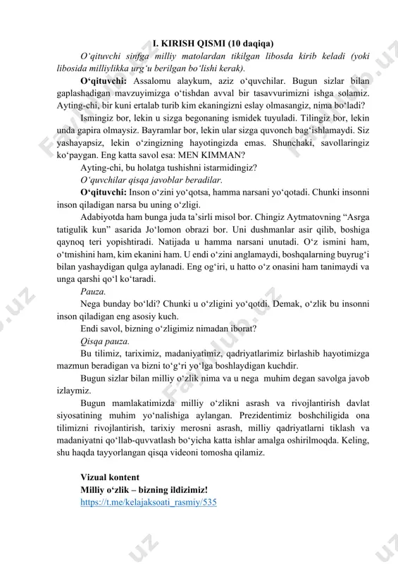 zda emas. shunchaki, savollaringiz ko‘paygan. eng katta savol esa: men kimman? ayting-chi, bu holatga tushishni istarmidingiz? o‘quvchilar qisqa javoblar beradilar. o‘qituvchi: inson o‘zini yo‘qotsa, hamma narsani yo‘qotadi. chunki insonni inson qiladigan narsa bu uning o‘zligi. adabiyotda ham bunga juda ta’sirli misol bor. chingiz aytmatovning “asrga tatigulik kun” asarida jo‘lomon obrazi bor. uni dushmanlar asir qilib, boshiga qaynoq teri yopishtiradi. natijada u hamma narsani unutadi. o‘z ismini ham, o‘tmishini ham, kim ekanini ham. u endi o‘zini anglamaydi, boshqalarning buyrug‘i bilan yashaydigan qulga aylanadi. eng og‘iri, u hatto o‘z onasini ham tanimaydi va unga qarshi qo‘l ko‘taradi. pauza. nega bunday bo‘ldi? chunki u o‘zligini yo‘qotdi. demak, o‘zlik bu insonni inson qiladigan eng asosiy kuch. endi savol, bizning o‘zligimiz nimadan iborat? qisqa pauza. bu tilimiz, tariximiz, madaniyatimiz, qadriyatlarimiz birlashib hayotimizga mazmun beradigan va bizni to‘g‘ri yo‘lga boshlaydigan kuchdir. bugun sizlar bilan milliy o‘zlik nima va u nega muhim degan savolga javob izlaymiz. bugun …