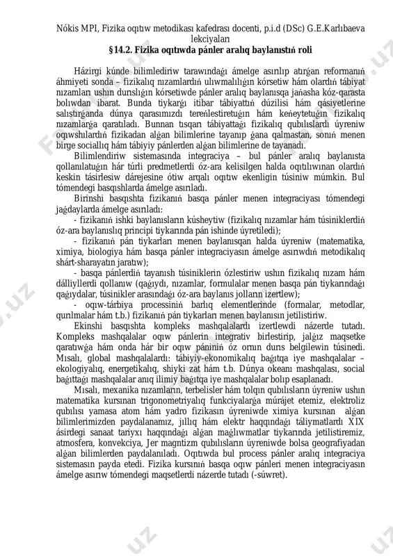 ikalıq bilim, kónlikpe hám mamanlıqların iyelew dárejesin arttırıw; oqıtıw dárejesin kóteriw; fizika hám basqa pánlerdi úyreniwge bolǵan motivaciyanı arttırıw fizika hám basqa pánler integraciyasın ámelge asırıw baǵdarı p ro ce ss ua l ko m po ne nt fizika boyınsha kásipke baǵdarlanǵan máseleler toplamı oqıtıwdı shólkemlestiriw formaları: lekciya, ámeliy hám laboratoriya shınıǵıwları, kompbterden paydalanıw, ekskursiya, isshi oyınlar hám t.b. kásiplik bilim hám kónlikpe monitoringi n át iy je le rd i ba ha la w ko m po ne nt i nátiyje: kásiplik bilim hám kónlikpe qáliplesken -súwret. oqıwshılarda bilim, kónlikpe hám mamanlıqlardı nátiyjeli qáliplestiriwdiń strukturalıq-funkcional modelin nókis mpi, fizika oqıtıw metodikası kafedrası docenti, p.i.d (dsc) g.e.karlıbaeva lekciyaları §14.2. fizika oqıtıwda pánler aralıq baylanıstıń roli házirgi kúnde bilimlediriw tarawındaǵı ámelge asırılıp atırǵan reformanıń áhmiyeti sonda – fizikalıq nızamlardıń ulıwmalılıǵın kórsetiw hám olardıń tábiyat nızamları ushın durıslıǵın kórsetiwde pánler aralıq baylanısqa jańasha kóz-qarasta bolıwdan ibarat. bunda tiykarǵı itibar tábiyattıń dúzilisi hám …