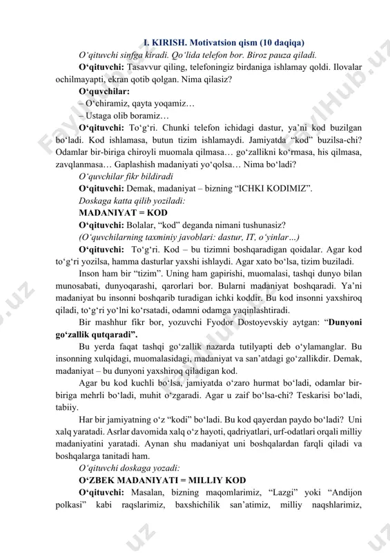 atish, taqdimotlar tayyorlash va internet orqali madaniy meros haqida izlanish olib borish. dars davomiyligi: 45 daqiqa. dars hamkori: qori niyoziy nomidagi tarbiya pedagogikasi milliy instituti. https://milliytarbiya.uzedu.uz/ tavsiya etilgan shakl: bilim beruvchi suhbat, musiqiy namoyish, videolavha. https://milliytarbiya.uzedu.uz/ i. kirish. motivatsion qism (10 daqiqa) o‘qituvchi sinfga kiradi. qo‘lida telefon bor. biroz pauza qiladi. o‘qituvchi: tasavvur qiling, telefoningiz birdaniga ishlamay qoldi. ilovalar ochilmayapti, ekran qotib qolgan. nima qilasiz? o‘quvchilar: – o‘chiramiz, qayta yoqamiz… – ustaga olib boramiz… o‘qituvchi: to‘g‘ri. chunki telefon ichidagi dastur, ya’ni kod buzilgan bo‘ladi. kod ishlamasa, butun tizim ishlamaydi. jamiyatda “kod” buzilsa-chi? odamlar bir-biriga chiroyli muomala qilmasa… go‘zallikni ko‘rmasa, his qilmasa, zavqlanmasa… gaplashish madaniyati yo‘qolsa… nima bo‘ladi? o‘quvchilar fikr bildiradi o‘qituvchi: demak, madaniyat – bizning “ichki kodimiz”. doskaga katta qilib yoziladi: madaniyat = kod o‘qituvchi: bolalar, “kod” deganda nimani tushunasiz? (o‘quvchilarning taxminiy javoblari: dastur, it, o‘yinlar…) o‘qituvchi: to‘g‘ri. kod – bu tizimni boshqaradigan qoidalar. agar kod to‘g‘ri yozilsa, hamma dasturlar …