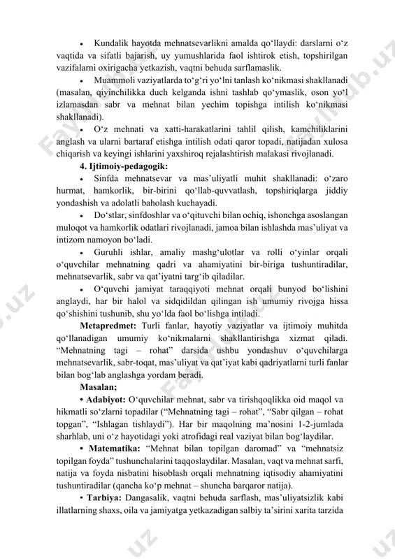 ni to‘g‘ri talqin qilish hamda ularning muvaffaqiyatga erishishdagi ahamiyatini anglash. 2. hissiy va qadriy: • mehnat qilishga, o‘z vazifalarini vijdonan bajarishga va mas’uliyat bilan yashashga nisbatan ichki ehtiyoj hamda ijobiy munosabat shakllanadi (“men mehnat qilsam, o‘zimni rivojlantiraman va jamiyatga foyda keltiraman”). • mehnat orqali erishilgan natijadan quvonish, sabr va tirishqoqlik evaziga muvaffaqiyatga erishishdan faxrlanish hissi kuchayadi, halol mehnatning qadri anglanadi. • vatan, jamiyat va atrofdagilarga foydali bo‘lish istagi, bekorchilik va loqaydlik bilan jamiyatga zarar yetkazmaslik mas’uliyati shakllanadi, o‘zini “mehnatsevar va fidoyi avlod vakili” sifatida his qilish rivojlanadi. 3. amaliy ko‘nikmalar: • kundalik hayotda mehnatsevarlikni amalda qo‘llaydi: darslarni o‘z vaqtida va sifatli bajarish, uy yumushlarida faol ishtirok etish, topshirilgan vazifalarni oxirigacha yetkazish, vaqtni behuda sarflamaslik. • muammoli vaziyatlarda to‘g‘ri yo‘lni tanlash ko‘nikmasi shakllanadi (masalan, qiyinchilikka duch kelganda ishni tashlab qo‘ymaslik, oson yo‘l izlamasdan sabr va mehnat bilan yechim topishga intilish ko‘nikmasi shakllanadi). • o‘z mehnati va xatti-harakatlarini tahlil qilish, kamchiliklarini anglash …