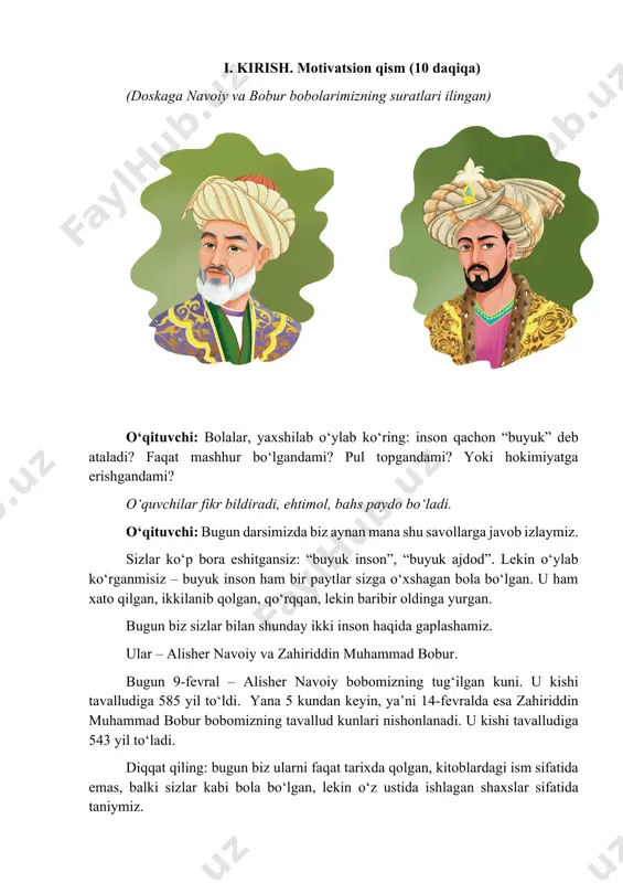 buyuk inson ham bir paytlar sizga o‘xshagan bola bo‘lgan. u ham xato qilgan, ikkilanib qolgan, qo‘rqqan, lekin baribir oldinga yurgan. bugun biz sizlar bilan shunday ikki inson haqida gaplashamiz. ular – alisher navoiy va zahiriddin muhammad bobur. bugun 9-fevral – alisher navoiy bobomizning tug‘ilgan kuni. u kishi tavalludiga 585 yil to‘ldi. yana 5 kundan keyin, ya’ni 14-fevralda esa zahiriddin muhammad bobur bobomizning tavallud kunlari nishonlanadi. u kishi tavalludiga 543 yil to‘ladi. diqqat qiling: bugun biz ularni faqat tarixda qolgan, kitoblardagi ism sifatida emas, balki sizlar kabi bola bo‘lgan, lekin o‘z ustida ishlagan shaxslar sifatida taniymiz. siz buyuk shaxs bo‘lish uchun bolalikda nimalar qilish kerak deb o‘ylaysiz? ko‘p o‘qishmi? ota-onaning pulimi? yoki omadmi? daholar ham sizlar kabi o‘qigan. ular ham savol bergan. ular ham vaqti-vaqti bilan o‘ynagan. farqi shundaki, ular vaqtni bekorga sarflamagan. bugun biz shu dars davomida mana shu savolga javob topamiz: navoiy va bobur bolalikdan boshlab o‘zlarini qanday tarbiyalagan …