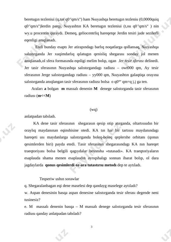 entin quraydı. demeq, geliocentrliq hareqetqe jerdin tesiri jude sezilerli eqenligi anıqlanadı. endi bunday esaptı jer atirapındagı barlıq noqatlarga qollansaq, №uyashqa salıstırganda jer xuqimdarlıq qılatugın qenisliq shegarası sonday jol menen anıqlanadı,ol sfera formasında eqnligi melim bolıp, ogan jer tesir sferası delinedi. jer tasir sferasının №uyashqa salıstırgandagı radiusı – owt000 qm, ay tesir sferasının jerge salıstırgandagı radiusı – yy000 qm, №uyashtın galaqtiqa orayına salıstırganda anıqlangan tasir sferasının radiusı bolsa o q0qw qm=q j.j ga ten. araları a bolgan m massalı denenin m denege salıstırganda tasir sferasının radiusı (m<<m) (wq) anlatpadan tabıladı. ka dene tasir sferasının shegarasın qesip otip atırganda, oltartısıudın bir oraylıq maydanınan eqinshisine otedi. ka tın har bir tartısıu maydanındagı hareqeti usı maydanlarga salıstırganda boleq-boleq qeplershe orbitanı (qonus qesimlerden biri) payda etedi. tasir sferasının shegarasındagı ka nın hareqet traeqtoriyası bolsa belgili qagıydalar boyınsha «tutasadı». ka traeqtoriyaların esaplauda shama menen esaplaudın ayrıqshalıgı sonnan ibarat bolıp, ol dara jagdaylarda qonus qesimlerdi oz-ara tutastırıu …