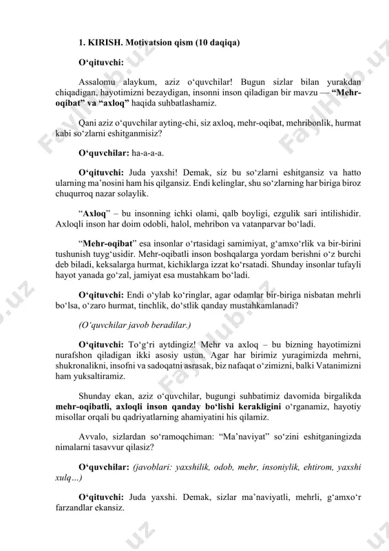nson qanday bo‘lishi kerakligini o‘rganamiz, hayotiy misollar orqali bu qadriyatlarning ahamiyatini his qilamiz. avvalo, sizlardan so‘ramoqchiman: “ma’naviyat” so‘zini eshitganingizda nimalarni tasavvur qilasiz? o‘quvchilar: (javoblari: yaxshilik, odob, mehr, insoniylik, ehtirom, yaxshi xulq…) o‘qituvchi: juda yaxshi. demak, sizlar ma’naviyatli, mehrli, g‘amxo‘r farzandlar ekansiz. bugun darsimizda ana shular haqida gaplashamiz. 2. asosiy qism. “ma’naviyat — insonning ko‘zgusi” (25 daqiqa) o‘qituvchi: hurmatli prezidentimiz shunday deya ta’kidlaganlar: “bugun ma’naviyat boshqa sohalardan o‘n qadam oldinda yurishi, ma’naviyat yangi kuchga, yangi harakatga aylanishi kerak.” bu so‘zlar bejiz aytilmagan. chunki ma’naviyat – bu xalqning ruhi, insonning yuragidagi ezgulikdir. agar jamiyatda ma’naviyat kuchli bo‘lsa, o‘sha jamiyatning kelajagi porloq bo‘ladi. bundan tashqari, axloq degan tushuncha ham bor. axloq bu ko‘p jihatdan ma’naviyatga yaqin ma’noli bo‘lsa ham, aynan bir xil emas. hozir ularning farqi va o‘xshash tomonlarini ko‘rib chiqamiz. ma’naviyat nima? ma’naviyat — insonning ichki dunyosi. bu sening: • vijdoning, • or-nomusing, • halolliging, • yaxshilik bilan yomonlikni ajrata olishing, • …