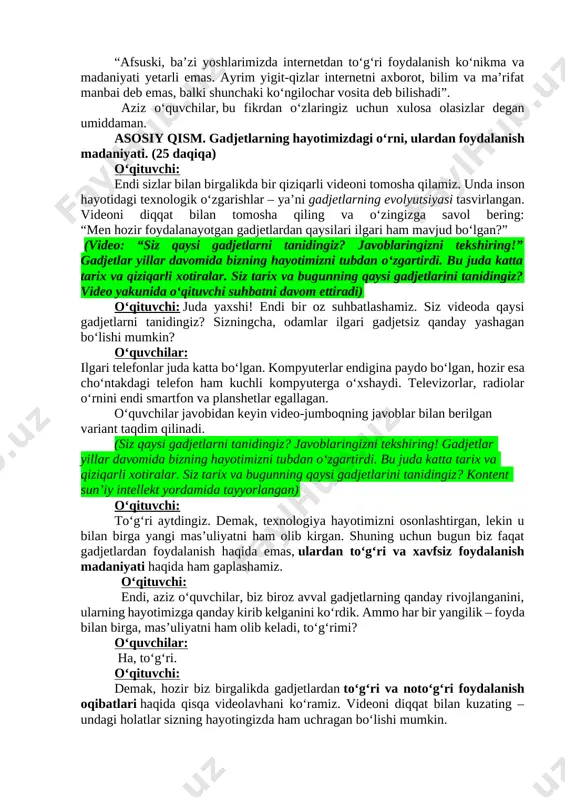 yishiga olib keladi. oʻqituvchi: prezidentimiz shavkat mirziyoyevning ayni muammoga doir fikrini sizlarga aytib oʻtmoqchiman. “afsuski, baʼzi yoshlarimizda internetdan toʻgʻri foydalanish koʻnikma va madaniyati yetarli emas. ayrim yigit-qizlar internetni axborot, bilim va maʼrifat manbai deb emas, balki shunchaki koʻngilochar vosita deb bilishadi”. aziz oʻquvchilar, bu fikrdan oʻzlaringiz uchun xulosa olasizlar degan umiddaman. asosiy qism. gadjetlarning hayotimizdagi oʻrni, ulardan foydalanish madaniyati. (25 daqiqa) oʻqituvchi: endi sizlar bilan birgalikda bir qiziqarli videoni tomosha qilamiz. unda inson hayotidagi texnologik o‘zgarishlar – ya’ni gadjetlarning evolyutsiyasi tasvirlangan. videoni diqqat bilan tomosha qiling va o‘zingizga savol bering: “men hozir foydalanayotgan gadjetlardan qaysilari ilgari ham mavjud bo‘lgan?” (video: “siz qaysi gadjetlarni tanidingiz? javoblaringizni tekshiring!” gadjetlar yillar davomida bizning hayotimizni tubdan oʻzgartirdi. bu juda katta tarix va qiziqarli xotiralar. siz tarix va bugunning qaysi gadjetlarini tanidingiz? video yakunida o‘qituvchi suhbatni davom ettiradi) o‘qituvchi: juda yaxshi! endi bir oz suhbatlashamiz. siz videoda qaysi gadjetlarni tanidingiz? sizningcha, odamlar ilgari gadjetsiz qanday …