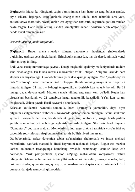 – hosilga aylanishi nazarda tutilgan. shu bois hosil bayrami “somonto‘y” deb ham atalgan. momolarimizning ezgu tilaklari zamirida yil-o‘n ikki oy davomida sog‘-salomat, rizqi butun, oilasi to‘kis bo‘lish niyati mujassam. ota-bobolarimiz asrkar davomida tabiat ne’matlariga shukronalik va inson mehnati mahsullarini qadrlash maqsadida hosil bayramini nishonlab kelgan. bugun esa mazkur ko‘hna an’anamiz taraqqiyotga homohang ravishda zamonaviy ko‘rinish kasb etib bormoqda. yirik pavilyonlarda qishloq xo‘jaligi mahsulotlari ko‘rgazmasi tashkil qilinyapti. dehqon va fermerlarimiz bir yillik mehnatlari mahsulini, olma-yu anorlar, behi, nok va uzumlar, qovun-tarvuz, qovoq... hamma-hammasini qator-qator rastalarda ko‘zni quvnatar darajada namoyish qilmoqdalar. fotosuratlar galereyasi ko‘rsatiladi. [image: image3.png] [image: image4.png] ii qism. to‘rt unsur o‘qituvchi: bugun sizlar bilan xalqimiz donoligining yana bir namunasi – to‘rt unsur falsafasiga haqida ham gaplashamiz. qani, to‘rt unsur nima degani? to‘rt unsurni kim sanab beradi? o‘quvchilar javobi tinglanadi. o‘qituvchi doskaga tabiatning to‘rt unsurini ifodalaydigan logotiplarni joylashtiradi. o‘quvchilar to‘rt guruhga bo‘linib, o‘zlariga bittadan logotipni tanlab oladi. [image: image5.png] o‘qituvchi: to‘rt …
