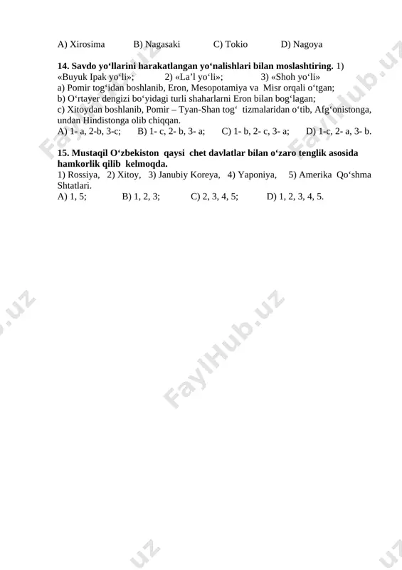ha; 2- yo‘q; 3- yo‘q; 4- ha; d) 1- yo‘q; 2- yo‘q; 3- ha; 4- ha. 12.dastlabki kalendar qayerda yaratilgan? a)qadimgi hindiston; b) qadimgi xitoy; c) qadimgi misrda; d) qadimgi rim. 13. “bolalar tinchlik haykali” qaysi shaharda o‘rnatilgan? a) xirosima b) nagasaki c) tokio d) nagoya 14. savdo yo‘llarini harakatlangan yo‘nalishlari bilan moslashtiring. 1) «buyuk ipak yo‘li»; 2) «la’l yo‘li»; 3) «shoh yo‘li» a) pomir tog‘idan boshlanib, eron, mesopotamiya va misr orqali o‘tgan; b) o‘rtayer dengizi bo‘yidagi turli shaharlarni eron bilan bog‘lagan; c) xitoydan boshlanib, pomir – tyan-shan tog‘ tizmalaridan o‘tib, afg‘onistonga, undan hindistonga olib chiqqan. a) 1- a, 2-b, 3-c; b) 1- c, 2- b, 3- a; c) 1- b, 2- c, 3- a; d) 1-c, 2- a, 3- b. 15. mustaqil o‘zbekiston qaysi chet davlatlar bilan o‘zaro tenglik asosida hamkorlik qilib kelmoqda. 1) rossiya, 2) xitoy, 3) janubiy koreya, 4) yaponiya, 5) amerika qo‘shma shtatlari. a) 1, 5; …