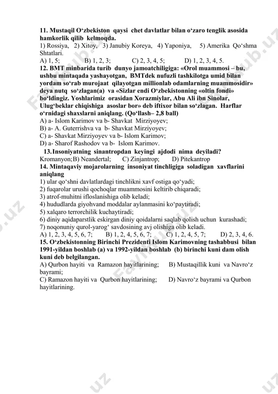 5) dunyoda ocharchilik, kasallik va savodsizlikni tugatish borasida birgalikda harakat qilish; 6) bolalarning ko‘r bo‘lib qolishiga sabab bo‘luvchi «a» vitamin yetishmasligining oldini olish; 7) ekologiya halokatining oldini olish; 8) inson huquqlari va erkinliklariga hurmat bilan qarashni rag‘batlantirish. a) 1, 3, 5, 7, 8; b) 2, 4, 6, 8; c) 1, 2, 3, 6, 8; d) 4, 5, 6, 7, 8. 11. mustaqil o‘zbekiston qaysi chet davlatlar bilan o‘zaro tenglik asosida hamkorlik qilib kelmoqda. 1) rossiya, 2) xitoy, 3) janubiy koreya, 4) yaponiya, 5) amerika qo‘shma shtatlari. a) 1, 5; b) 1, 2, 3; c) 2, 3, 4, 5; d) 1, 2, 3, 4, 5. 12. bmt minbarida turib dunyo jamoatchiligiga: «orol muammosi – bu, ushbu mintaqada yashayotgan, bmtdek nufuzli tashkilotga umid bilan yordam so‘rab murojaat qilayotgan millionlab odamlarning muammosidir» deya nutq so‘zlagan(a) va «sizlar endi o‘zbekistonning «oltin fondi» bo‘ldingiz. yoshlarimiz orasidan xorazmiylar, abu ali ibn sinolar, ulug‘beklar chiqishiga asoslar bor» …