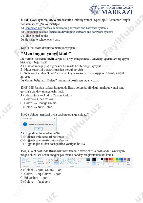 a) klaviaturadagi (→) tugmasini bir marta bosib, vergul qo‘yish b) matn kursorini o‘zgartirmasdan vergul qo‘yish c) sichqoncha bilan “kitob” so‘zidan keyin kursorni o‘sha joyga olib borib, vergul qo‘yish d) matnni belgilab, “delete” tugmasini bosib, qaytadan yozish 13.(b) ms paintda ishlash jarayonida basic colors tarkibidagi ranglarga yangi rang qo‘shish qanday amalga oshiriladi. a) edit colors → add to custom colors b) colors → open colors c) color1 → change colors d) color2 → new color 14.(q) ushbu rasmdagi oyna qachon ekranga chiqadi? a) hujjatda imlo xatolari bo‘lsa b) hujjatda imlo xatolari bo‘lmasa c) hujjatda grammatik xatolari bo‘lsa d) hujjat ingliz tilidan boshqa tilda yozilgan bo‘lsa 15.(q) paint dasturida brush uskunasi tanlanib tasvir chizila boshlandi. tasvir qora rangda chizilishi uchun ranglar palitrasida qanday ranglar tanlanishi kerak. a) color1 → qora, color2 → oq b) color1 → oq, color2 → qora c) edit colors → qora d) colors → faqat qora 10 00 …