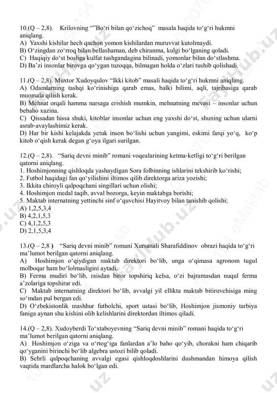 di, shuning uchun boshqa hayvonlarni o‘ziga ustoz qilib oladi. 8. (q – 2,8). janni rodarining “burchaklari yo‘q shahar” ertagi voqealari yuzasidan bildirilgan to‘g‘ri hukmni aniqlang a) jovanini mirshabning yuziga tarsaki tushirgani uchun burchaklari yo‘q shahardan chiqib ketishga majbur bo‘ladi. b) jovanini tikoni bor atirgulni yulib olgani uchun shahar mirshabi tomonidan ushlanadi va jazoga tortiladi. c) jovanini harakatchan, aqlli bola bo‘lganligi uchun turli shaharlarga sayohat qilishni yoqtirar edi. d) mirshab jovaniniga atirgulni uzish mumkin emasligini bilmagani uchun jarimaning yarmini to‘lashi zarurligini aytadi. 9.(q – 2,8). ezopning “sichqonlar kengashi” masala haqida to‘g‘ri hukmni aniqlang. a) to‘satdan taklif etilgan do‘stlikdan ehtiyot bo‘lish kerak. b) hech qachon o‘zi mushkul ahvolda qolganning maslahatiga quloq solma. c) kelajakdagi nasiya katta narsadan ko‘ra, qo‘lingdagi naqd kichkina narsa afzal. d) qissadan hissa shuki, taklif qilish boshqa, uni bajarish boshqa. 10 00 00 76 50 15 4 em ak ta b10 00 00 76 50 15 4 em ak …
