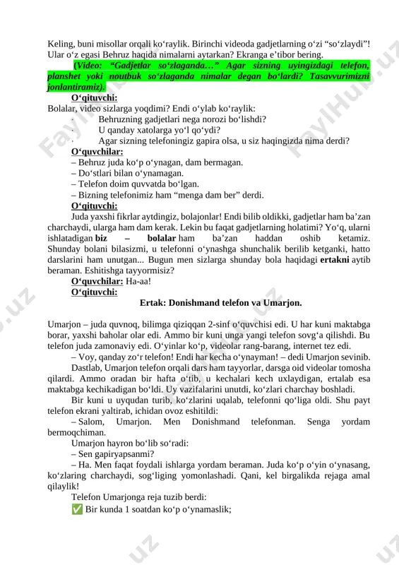 het yoki noutbuk so‘zlaganda nimalar degan bo‘lardi? tasavvurimizni jonlantiramiz). o‘qituvchi: bolalar, video sizlarga yoqdimi? endi o‘ylab ko‘raylik: · behruzning gadjetlari nega norozi bo‘lishdi? · u qanday xatolarga yo‘l qo‘ydi? · agar sizning telefoningiz gapira olsa, u siz haqingizda nima derdi? o‘quvchilar: – behruz juda ko‘p o‘ynagan, dam bermagan. – do‘stlari bilan o‘ynamagan. – telefon doim quvvatda bo‘lgan. – bizning telefonimiz ham “menga dam ber” derdi. o‘qituvchi: juda yaxshi fikrlar aytdingiz, bolajonlar! endi bilib oldikki, gadjetlar ham ba’zan charchaydi, ularga ham dam kerak. lekin bu faqat gadjetlarning holatimi? yo‘q, ularni ishlatadigan biz – bolalar ham ba’zan haddan oshib ketamiz. shunday bolani bilasizmi, u telefonni o‘ynashga shunchalik berilib ketganki, hatto darslarini ham unutgan... bugun men sizlarga shunday bola haqidagi ertakni aytib beraman. eshitishga tayyormisiz? o‘quvchilar: ha-aa! o‘qituvchi: ertak: donishmand telefon va umarjon. umarjon – juda quvnoq, bilimga qiziqqan 2-sinf oʻquvchisi edi. u har kuni maktabga borar, yaxshi baholar olar edi. ammo bir …