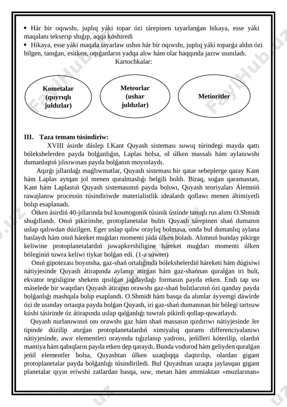fografiyalıq qátelerine itibar bergen halda topar jumısın bahalaydı. strategiyanı qollaw tómendegi basqıshlarda ámelge asırıladı: · hár bir oqıwshı, juplıq yáki toparǵa úyrenilgen temaǵa tiyisli bir neshe tayanısh túsinikler yáki temalar jazılǵan kartochkalar tarqatıladı · oqıwshı, juplıq yáki toparlar kartochkada kórsetilgen túsinik yáki temalardan birewin tańlap, ol tiykarında kishi hikaya, esse yáki maqala tayarlaydı · eger oqıwshı, juplıq yáki toparlarǵa bir neshe tayanısh túsinikler berilse, jaratılǵan hikaya, esse yáki maqalalarda usı tayanısh túsinikler qatnasıwı kerek · hár bir oqıwshı, juplıq yáki topar ózi tárepinen tayarlanǵan hikayanıń aldın qaralamasın jazadı · hár bir oqıwshı, juplıq yáki topar ózi tárepinen tayarlanǵan hikaya, esse yáki maqalanı tekserip shıǵıp, aqqa kóshiredi · hikaya, esse yáki maqala tayarlaw ushın hár bir oqıwshı, juplıq yáki toparǵa aldın ózi bilgen, tanıǵan, esitken, oqıǵanların yadqa alıw hám olar haqqında jazıw usınıladı. kartochkalar: metioritler meteorlar (ushar juldızlar) kometalar (quyrıqlı juldızlar) iii. taza temanı túsindiriw: xviii ásirde dáslep i.kant quyash sisteması …