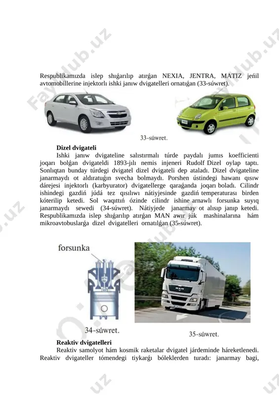 turaǵa shekem kóteriledi. nátiyjede porshen ústindegi basım birden kóterilip ketedi. gaz keńeyip porshen tómenge sorıladı, bunda keńeygen gaz mexanikalıq jumıs orınlaydı hám klapan (7) ashılıp ajıralıp shıqqan gaz sırtqa shıǵarıladı. bunday dvigatel úzliksiz islep turıwı ushın, dvigatel cilindrinde janıwshı aralaspanıń periodlı túrde janıwın támiyinlew kerek. respublikamızda islep shıǵarılıp atırǵan nexia, jentra, matiz jeńil avtomobillerine injektorlı ishki janıw dvigatelleri ornatıǵan (33-súwret). [image: ] dizel dvigateli ishki janıw dvigateline salıstırmalı túrde paydalı jumıs koefficienti joqarı bolǵan dvigateldi 1893-jılı nemis injeneri rudolf dizel oylap taptı. sonlıqtan bunday túrdegi dvigatel dizel dvigateli dep ataladı. dizel dvigateline janarmaydı ot aldıratuǵın svecha bolmaydı. porshen ústindegi hawanı qısıw dárejesi injektorlı (karbyurator) dvigatellerge qaraǵanda joqarı boladı. cilindr ishindegi gazdiń júdá tez qısılıwı nátiyjesinde gazdiń temperaturası birden kóterilip ketedi. sol waqıttıń ózinde cilindr ishine arnawlı forsunka suyıq janarmaydı sewedi (34-súwret). nátiyjede janarmay ot alısıp janıp ketedi. respublikamızda islep shıǵarılıp atırǵan man awır júk mashinalarına hám mikroavtobuslarǵa dizel dvigatelleri ornatılǵan …