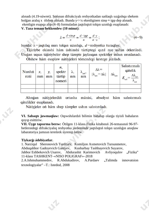 ızıl nur shkaladaǵı pútin sannıń tuwrısına keltiriledi. sańlaqtan tańlanǵan nurǵa shekem bolǵan aralıq y anıqlap alınadı (4.19-súwret). sońınan difrakciyalı reshyotkadan sańlaqlı sızǵıshqa shekem bolǵan aralıq x ólshep alınadı. bunda y<<x ekenliginen sinφ ≈ tgφ dep alınadı. [image: ][image: ] ekenligin esapqa alıp (4–8) formuladan jaqtılıqtıń tolqın uzınlıǵı esaplanadı: v. taza temanı bekkemlew (10 minut): vi. sabaqtı juwmaqlaw: oqıwshılardıń bilimin bahalap olarǵa tiyisli bahaların qoyıp esittiriw. vii. úyge tapsırma berıw: ótilgen 11-klass fizika kitabınıń 26-temasınıń 96-97-betlerındegi difrakciyalıq reshyotka járdeminde jaqtılıqtıń tolqın uzınlıǵın anıqlaw labaratoriya jumısın tereńrek úyrenip keliw. tiykarǵı ádebiyatlar. 1. narziqul sheronovich turdiyev, komiljon axmetovich tursunmetov, abduqahhor gadoyevich ganiyev, kusharbay tashbayevich suyarov, [bookmark: _goback]jabbor eshbekovich usarov, abdurashit karimovich avliyoqulov ⹂fizika” 11-klass tashkent–«niso poligraf»–2018 2.a.ishmuhammedov, r.abdukadirov, a.pardaev ⹂talimda innovatsion texnologiyalar” –t.: istedod, 2008 image1.png image2.png image3.png