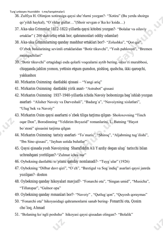 jurjonlik o`tincho chol, susambillik baxtiyor va otasi turg`unboyev husniddin t.me/tarqatmalar1 36. zulfiya h. olimjon xotirasiga qaysi she’rlarni yozgan?- ―xotira‖ (bu yerda shoirga qo’yildi haykal), ―o`riklar gullar…‖(shoir sevgan o`lka ko`ksida…) 37. aka-uka grimmlar 1812-1822-yillarda qaysi kitobni yozgan?- ―bolalar va oilaviy ertaklar‖ ( 200 dan ortiq ertak bor, qahramonlari oddiy odamlar) 38. aka-uka grimmlarning qanday mashhur ertaklari bor?- ―zolushka‖, ―qor qiz‖. o’zbek bolalarining sevimli ertaklaridan ―botir tikuvchi‖, ―yosh pahlovon‖, ―bremen musiqachilari‖ 39. ―botir tikuvchi‖ ertagidagi esda qolarli voqealarni aytib bering.-olxo’ri murabbosi, chiqqanda jahlim yomon, yettisin etgum gumdon, pishloq, qushcha, ikki qaroqchi, yakkashox 40. mirkarim osimning dastlabki qissasi – ―yangi ariq‖ 41. mirkarim osimning dastlabki yirik asari- ―astrabot‖ qissasi 42. mirkarim osimning 1937-1940-yillarda ichida navoiy bobomizga bag`ishlab yozgan asarlari- ―alisher navoiy va darveshali‖, ―badarg`a‖, ―navoiyning xislatlari‖, ―ulug`bek va navoiy‖ 43. mirkarim osim qaysi asarlarni o`zbek tiliga tarjima qilgan- sholoxovning ―tinch oqar don‖, borodinning ―yeldirim boyazid‖ romanlarini, l. batning ―hayot bo`stoni‖ qissasini tarjima qilgan …