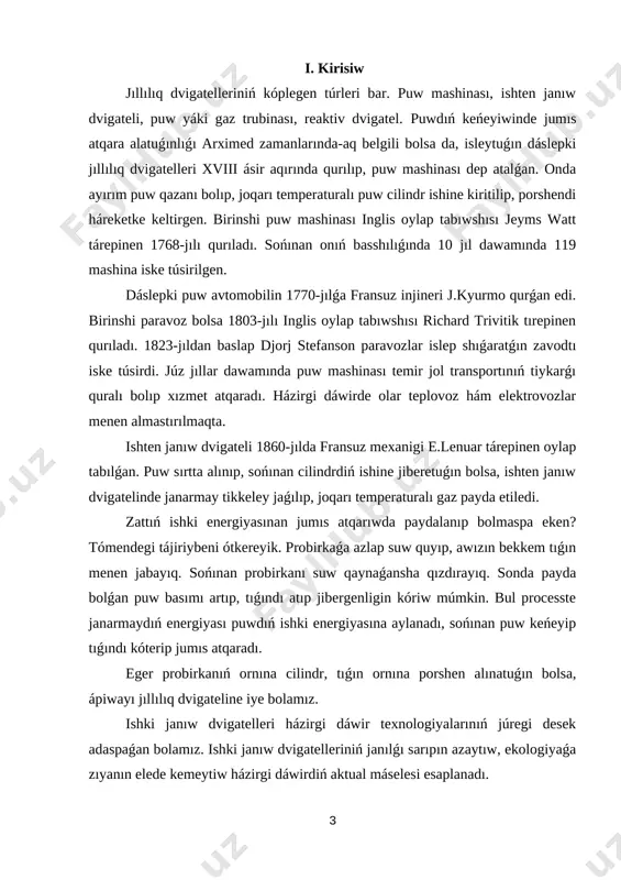 erosin) yaki janıwshı gaz (metan, propan, oktan) benen isleydi. 1-súwrette eń ápiwayı (bir cilindrli) ishki janıw dvigateliniń dúzilisi kórsetilgen. dvigatel cilindri (1) ishindegi porshen (2) joqarıǵa hám tómenge háreketlenedi. porshen buwınlı val (3) ǵa shatun arqalı bekkemlengen. cilindrdiń joqarǵı bóleginde janarmaydı jaǵatuǵın svecha (5) ornatılǵan. porshen joqarıǵa kóterilgen waqıtta klapan (6) ashılıp cilindr ishine janıwshı aralaspa (benzin hám hawa) sorıladı hám svecha janıwshı aralaspanı sol gezde jandıradı. porshen joqarısında janarmay janǵannan soń cilindr ishindegi hawa 1600 — 1800 oc temperaturaǵa shekem kóteriledi. nátiyjede porshen ústindegi basım birden kóterilip ketedi. gaz keńeyip porshen tómenge sorıladı, bunda keńeygen gaz mexanikalıq jumıs orınlaydı hám klapan (7) ashılıp ajıralıp shıqqan gaz sırtqa shıǵarıladı. 1 – súwret [image: image6.png]bunday dvigatel úzliksiz islep turıwı ushın, dvigatel cilindrinde janıwshı aralaspanıń periodlı túrde janıwın támiyinlew kerek. respublikamızda islep shıǵarılıp atırǵan nexia, gentra, matiz jeńil avtomobillerine injektorlı ishki janıw dvigatelleri ornatıǵan (2-súwret). 2 - súwret dizel dvigateli [image: image7.png][image: …
