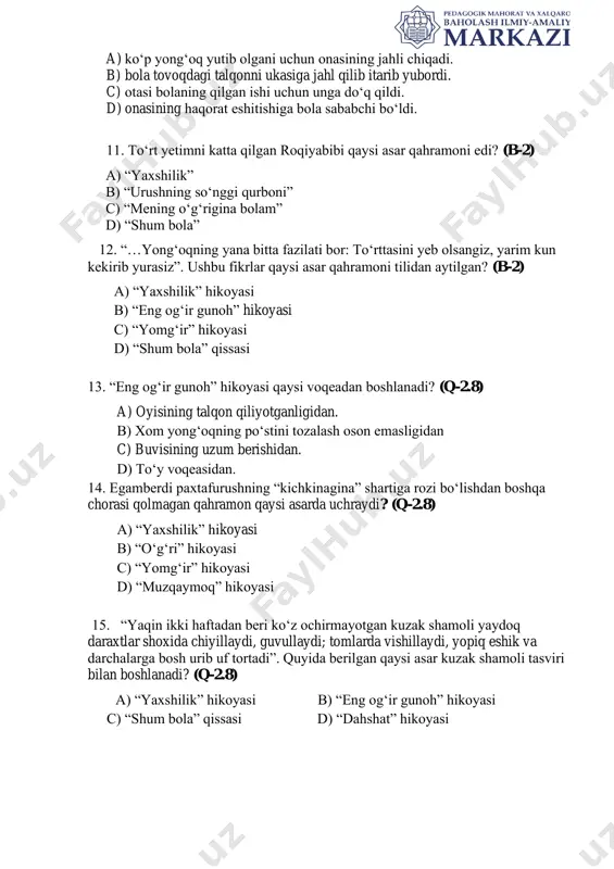 ” hikoyasi haqidagi to‘g‘ri ma’lumotlarni aniqlang. (q-2.8) a) ko‘p yong‘oq yutib olgani uchun onasining jahli chiqadi. b) bola tovoqdagi talqonni ukasiga jahl qilib itarib yubordi. c) otasi bolaning qilgan ishi uchun unga do‘q qildi. d) onasining haqorat eshitishiga bola sababchi bo‘ldi. 11. to‘rt yetimni katta qilgan roqiyabibi qaysi asar qahramoni edi? (b-2) a) “yaxshilik” b) “urushning so‘nggi qurboni” c) “mening o‘g‘rigina bolam” d) “shum bola” 12. “…yong‘oqning yana bitta fazilati bor: to‘rttasini yeb olsangiz, yarim kun kekirib yurasiz”. ushbu fikrlar qaysi asar qahramoni tilidan aytilgan? (b-2) a) “yaxshilik” hikoyasi b) “eng og‘ir gunoh” hikoyasi c) “yomg‘ir” hikoyasi d) “shum bola” qissasi 13. “eng og‘ir gunoh” hikoyasi qaysi voqeadan boshlanadi? (q-2.8) a) oyisining talqon qiliyotganligidan. b) xom yong‘oqning po‘stini tozalash oson emasligidan c) buvisining uzum berishidan. d) to‘y voqeasidan. 14. egamberdi paxtafurushning “kichkinagina” shartiga rozi bo‘lishdan boshqa chorasi qolmagan qahramon qaysi asarda uchraydi? (q-2.8) a) “yaxshilik” hikoyasi b) “o‘g‘ri” hikoyasi c) …