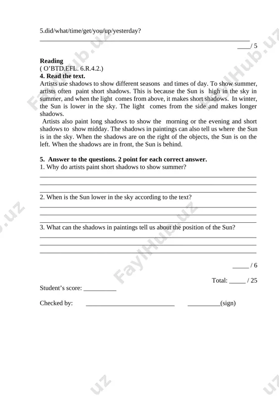 ch correct answer [image: ] _______ / 8 grammar (o’btd.efl 6.ling.1.1., 1.2., 1.3., 1.4.) 2. look and complete with was or were. 1 point for each correct answer my aunt lives in bali and when i 1 seven, i went there with my family for christmas. the weather 2______awful when we arrived. it 3 ____rainy and there 4_________storms every day. after four days of rain there 5______floods in the streets and a flood at my aunt’s house! we didn’t know that december 6_________monsoon season! _____ / 6 3. put the words in the correct order and write questions. 1 point for each correct answer. 1. choose/why/your mother/this/did/profession? _________________________________________________________________ 2. his/exam/did/last/he/pass/week? _________________________________________________________________ 3. much/did/how/pay/you/this/for/car? _________________________________________________________________ 4. did/you/break/your/how/leg? _________________________________________________________________ 5. yesterday/did/call/jane/you? ________________________________________________________________ ____/ 5 reading ( o’btd.efl. 6.r.4.2.) 4. read the text. artists use shadows to show different seasons and times of day. to show summer, artists often paint short shadows. this …