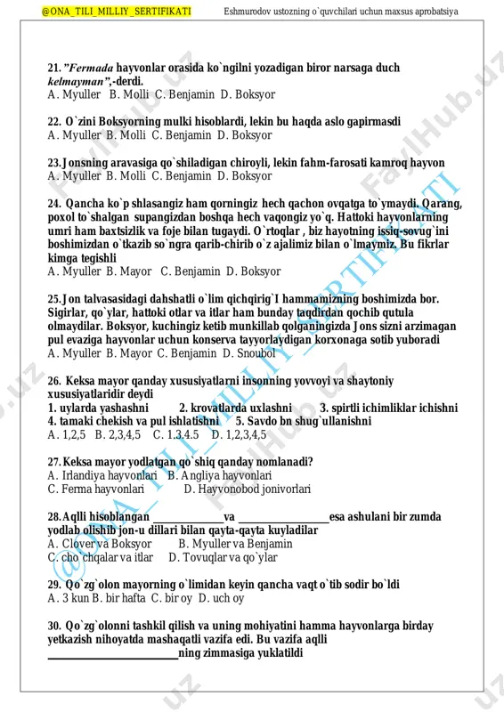 -u hayosiz gaplarni ko`p ishlatar edi a. boksyor b. benjamin c. clover d. myuller 20. dumli hayvonlardan ko`ra dumsiz hayvonlarning afzalligi haqida gapirishni xush ko`rare di. adagi hayvonlar uning kulganini biror marta eshitmagan a. napoleon b. benjamin c. clover d. myuller @ona_tili_milliy_sertifikati eshmurodov ustozning o`quvchilari uchun maxsus aprobatsiya 21. ”fermada hayvonlar orasida ko`ngilni yozadigan biror narsaga duch kelmayman”,-derdi. a. myuller b. molli c. benjamin d. boksyor 22. o`zini boksyorning mulki hisoblardi, lekin bu haqda aslo gapirmasdi a. myuller b. molli c. benjamin d. boksyor 23. jonsning aravasiga qo`shiladigan chiroyli, lekin fahm-farosati kamroq hayvon a. myuller b. molli c. benjamin d. boksyor 24. qancha ko`p shlasangiz ham qorningiz hech qachon ovqatga to`ymaydi. qarang, poxol to`shalgan supangizdan boshqa hech vaqongiz yo`q. hattoki hayvonlarning umri ham baxtsizlik va foje bilan tugaydi. o`rtoqlar , biz hayotning issiq-sovug`ini boshimizdan o`tkazib so`ngra qarib-chirib o`z ajalimiz bilan o`lmaymiz. bu fikrlar kimga tegishli a. myuller b. mayor c. …
