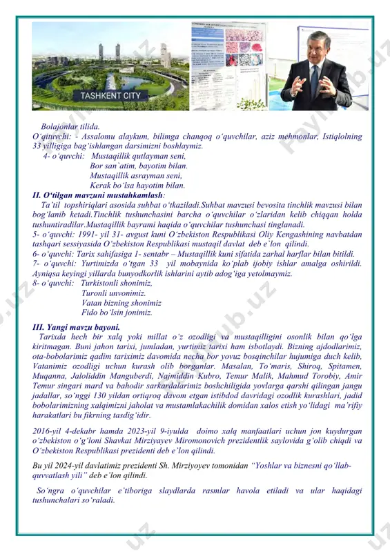 nimiz. vatan bizning shonimiz fido bo‘lsin jonimiz. iii. yangi mavzu bayoni. tarixda hech bir xalq yoki millat o‘z ozodligi va mustaqilligini osonlik bilan qo‘lga kiritmagan. buni jahon tarixi, jumladan, yurtimiz tarixi ham isbotlaydi. bizning ajdodlarimiz, ota-bobolarimiz qadim tariximiz davomida necha bor yovuz bosqinchilar hujumiga duch kelib, vatanimiz ozodligi uchun kurash olib borganlar. masalan, to‘maris, shiroq, spitamen, muqanna, jaloliddin manguberdi, najmiddin kubro, temur malik, mahmud torobiy, amir temur singari mard va bahodir sarkardalarimiz boshchiligida yovlarga qarshi qilingan jangu jadallar, so‘nggi 130 yildan ortiqroq davom etgan istibdod davridagi ozodlik kurashlari, jadid bobolarimizning xalqimizni jaholat va mustamlakachilik domidan xalos etish yo‘lidagi ma’rifiy harakatlari bu fikrning tasdig‘idir. 2016-yil 4-dekabr hamda 2023-yil 9-iyulda doimo xalq manfaatlari uchun jon kuydurgan o‘zbekiston o‘g‘loni shavkat mirziyayev miromonovich prezidentlik saylovida g‘olib chiqdi va o‘zbekiston respublikasi prezidenti deb e’lon qilindi. bu yil 2024-yil davlatimiz prezidenti sh. mirziyoyev tomonidan “yoshlar va biznesni qo‘llab- quvvatlash yili” deb e’lon qilindi. so‘ngra o‘quvchilar e’tiboriga …