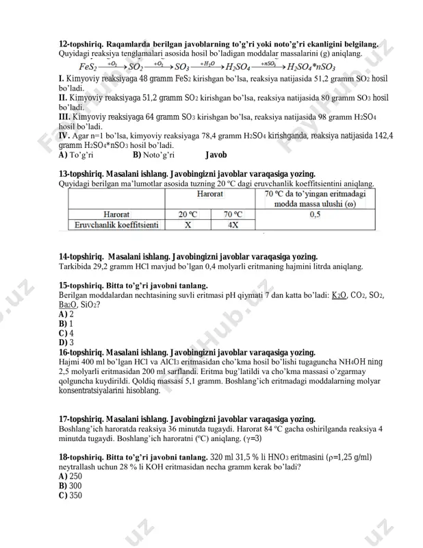 li eritmaning hajmini litrda aniqlang. 15-topshiriq. bitta to’g’ri javobni tanlang. berilgan moddalardan nechtasining suvli eritmasi ph qiymati 7 dan katta bo’ladi: k2o, co2, so2, ba2o, sio2? a) 2 b) 1 c) 4 d) 3 16-topshiriq. masalani ishlang. javobingizni javoblar varaqasiga yozing. hajmi 400 ml bo’lgan hcl va alcl3 eritmasidan cho’kma hosil bo’lishi tugaguncha nh4oh ning 2,5 molyarli eritmasidan 200 ml sarflandi. eritma bug’latildi va cho’kma massasi o’zgarmay qolguncha kuydirildi. qoldiq massasi 5,1 gramm. boshlang’ich eritmadagi moddalarning molyar konsentratsiyalarini hisoblang. 17-topshiriq. masalani ishlang. javobingizni javoblar varaqasiga yozing. boshlang’ich haroratda reaksiya 36 minutda tugaydi. harorat 84 ºc gacha oshirilganda reaksiya 4 minutda tugaydi. boshlang’ich haroratni (ºc) aniqlang. (γ=3) 18-topshiriq. bitta to’g’ri javobni tanlang. 320 ml 31,5 % li hno3 eritmasini (ρ=1,25 g/ml) neytrallash uchun 28 % li koh eritmasidan necha gramm kerak bo’ladi? a) 250 b) 300 c) 350 d) 400 19-topshiriq. raqamlarda berilgan javoblarning to’g’ri yoki noto’g’ri ekanligini belgilang. quyidagi kimyoviy …