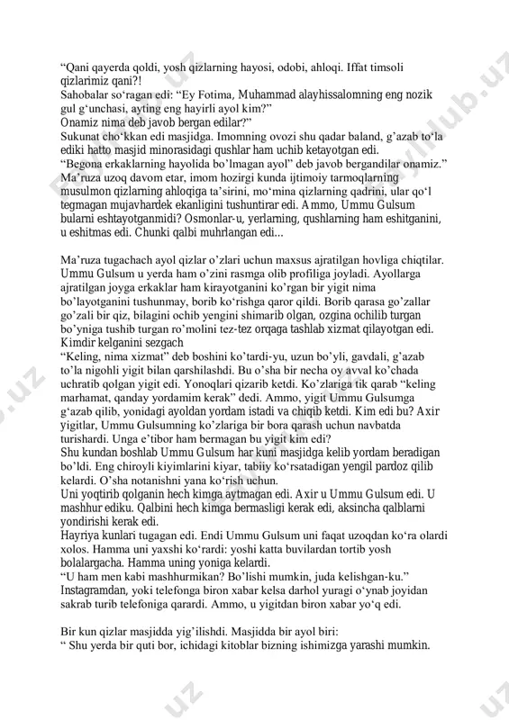 , yo eng soʻnggi daqiqalarida oʻqilar edi. ba’zan ichi gʻash boʻlib qolganida namoz oʻqir, oʻqib boʻlgach joynamozi va tasbehini rasmga olib instagramga joylardi. tagiga esa diniy post yozib qoʻyardi. qolgan vaqtlarchi? namozlar o’qilmasdi, bu rasmlar faqatgina onlik rasmlar edi. haftalar oʻtti va nihoyat masjidda oʻtkaziladigan hayriya yigʻilishi kuni keldi. ummu gulsum erta tongdan uygʻonib chiroyli kiyimlarini kiydi. namozga ulgurishni xohlardi, lekin ulguradimi yoʻqmi bilmasdi. birozdan soʻng, masjidga ayollar kirganidan keyin ma’ruza boshlandi. barcha qizlar ummu gulsumni “xush kelibsan” deb kutib olishdi. hammaning e’tibori unda edi. masjiddagilarning yarmi imomning ma’ruzani eshitar, qolgan yarmi esa kirib kelgan goʻzal qizga qarab, bir-birlari bilan suhbatlashishar edi. “koʻz tegmasin buncha chiroyli qiz ekan!” “kiyinishini qara. manekenga oʻxshaydiya. yoshiga mos ekan!” ummu gulsum unga qaratilgan nigohlarni his qilardi. barchani oldidan oʻtib, eng birinchi safga, dugonalarini oldiga borib oʻtirdi. yana telefonini chiqardi. instagramga rasm joylab qayerdaligini bildirishni xohladi. masjidda esa imomning ovozi hattoki osmonni ham titratgudek edi: …