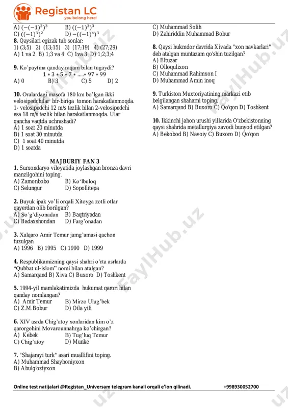 i e’lon qilinadi. +998930052700 a) (−(−1)2)3 b) ((−1)3)3 c) ((−1)3)2 d) −((−1)4)3 8. qaysilari egizak tub sonlar: 1) (3;5) 2) (13;15) 3) (17;19) 4) (27;29) a) 1 va 2 b) 1;3 va 4 c) 1va 3 d) 1;2;3;4 9. ko’paytma qanday raqam bilan tugaydi? 1 ∗ 3 ∗ 5 ∗ 7 ∗ … .∗ 97 ∗ 99 a) 0 b) 3 c) 5 d) 2 10. oralardagi masofa 180 km bo’lgan ikki velosipedchilar bir-biriga tomon harakatlanmoqda. 1- velosipedchi 12 m/s tezlik bilan 2-velosipedchi esa 18 m/s tezlik bilan harakatlanmoqda. ular qancha vaqtda uchrashadi? a) 1 soat 20 minutda b) 1 soat 30 minutda c) 1 soat 40 minutda d) 1 soatda majburiy fan 3 1. surxondaryo viloyatida joylashgan bronza davri manzilgohini toping. a) zamonbobo b) ko‘lbuloq c) selungur d) sopollitepa 2. buyuk ipak yo’li orqali xitoyga zotli otlar qayerdan olib borilgan? a) so’g’diyonadan b) baqtriyadan c) badaxshondan d) farg’onadan 3. …