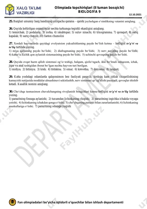 a-37; b-2 19. havoda tarqalgan tovushlarni eshitmaydigan hayvonlar tog‘ri keltirilgan javobni aniqlang. a) malla shomshapalak, taqaburun, kojan, korall aspidi b) charx ilon, shaqildoq ilon, qalqontumshuq c) gepard, boyo‘g‘li, kapcha ilon d) gekkon, yo‘lbars, ukki 20. ayirish sistemasi bir uchi berk naychalardan iborat organizmlar qatorini aniqlang. a) exinokokk, planariya b) midiya, bitiniya c) dengiz ko‘p tuklisi, nereida d) omar, langust 3-qism: har bir topshiriq 2,6 balldan baholanadi 21. gul formulasi gk(5) gt(5) ch5 u1 bo‘lgan oilaning nechta turi o‘zbekiston respublikasi “qizil kitob”iga kiritilgan? 22. yuksak o‘simliklarning jami nechta bo‘limida jinsiy ko‘payish jarayonida arxegoniy ichida tuxum hujayra yetiladi? 23. quyida tokdoshlar oilasiga mansub nechta o‘simlik turi keltirilgan? 1) madaniy tok; 2) shuvoq; 3) topinambur; 4) terakbargli liftok; 5) kattaqo‘rg‘on; 6) qorago‘zal 24. quyida nechta dengiz suvo‘tlari turi keltirilgan. 1) laminariya; 2) kladofora; 3) ulva; 4) spirogira; 5) nemalion; 6) xlamidomanada; 7) xlorella olimpiada topshiriqlari (ii tuman bosqichi) biologiya 9 fan olimpiadalari bo‘yicha …
