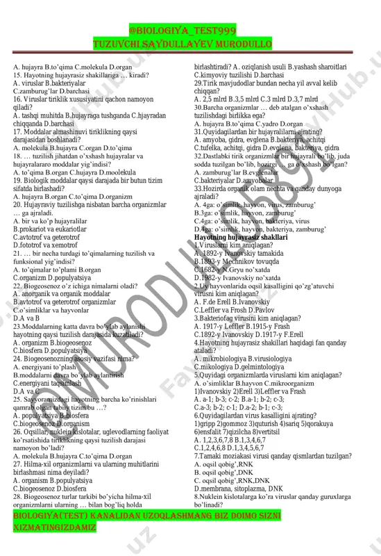 qaramay, ularni o’xshashligini ko’rsatadigan belgi nima? a. hujayradan tuzilganligi b.oziqlanish usuli c.fotosintez qilishi d.plastidaning bo’lishi 3. tirik organizmlarning o’ziga xos asosiy xususiyatlarini ko’rsating. 1)hujayra 2)moddalar almashinuvi(metabolizm) 3)oziqlanish 4)o’sish va rivojlanish 5)qo’zg’aluvchanlik 6)nafas olish, ajratish 7)harakatlanish 8)ko’patish 9)o’zini-o’zi idora qilish a. 1,3,5,7,9 b.1,2,6,9 c.1,4,6,8,9 d.hammasi @biologiya_test999 tuzuvchi saydullayev murodullo biologiya(test) kanalidan uzoqlashmang biz doimo sizni xizmatingizdamiz 4. tashqi muhitdan ozuqa moddalarni o’zlashtirish nima deyiladi? a. o’sish b.rivojlanish c.oziqlanish d.nafas olish 5. tashqi muhit sharoitlariga javoban organizmni kimyoviy tarkibi va fiziologik jarayonlar borishini malum bir meyorda ushlab turish qobiliyati nima deyiladi? a. metabolizm b.gomeostaz c.ko’payish d.qo’zg’aluvchanlik 6. tirik organizmlarning o’z-o’zini idora qilish xususiyati nima bilan bog’liq? a. metabolizm b.gomeostaz c.ko’payish d.qo’zg’aluvchanlik 7. barcha tirik organizmlar, ayniqsa, barcha … doimiy harakatda bo’ladi. a. o’simliklar b.zamburug’lar c.hayvonlar d.mikroorganizmlar 8. qaysi organizmlarni harakati deyarli bilinmaydi? a. o’simliklar b.hayvonlar c. mikroorganizmlar d. qushlar 9. organizmlarning qaysi hususiyati tiriklikning eng muhim tomoni hisoblanadi? a. o’sish b.ko’payish c.rivojlanish …