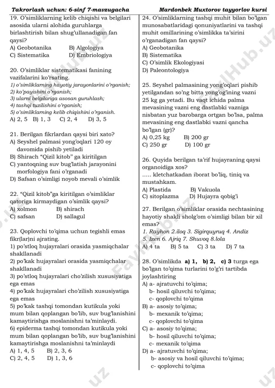 . zirk 2. sarsazan 3. g’umay 4. sabzi 5. rayhon 6. bodomcha 7. shuvoq 8. qoqio’t a) 1, 6 b) 2, 7 c) 4 d) 3, 8 14. ildizidagi qo’shimcha kurtaklardan yosh novdalar o’sib chiqadigan o’simlik(lar)ni toping? 1. zirk 2. sarsazan 3. g’umay 4. sabzi 5. rayhon 6. bodomcha 7. shuvoq 8. qoqio’t a) 1, 6 b) 2, 7 c) 4 d) 3, 8 15. o’simlik tanasining quyidagi qismlari qanday to’qimadan iborat. 1) tut tanasidagi lub tolalar 2) chinor yosh novdasining ustki yuzasi 3) nok mevasi ichidagi tosh hujayralar 4) soxta kashtan bargining epidermis ostidagi hujayralar 5) qizil sho’ra bargi va novdasidagi shiraga boy hujayralar 6) do’lana tanasidagi kambiy qavat hujayralari. a) 1, 3-mexanik; 2-qoplovchi; 4-xlorenxima; 5-g’amlovchi; 6-meristema. b) 1, 3-meristema; 2-qoplovchi; 4-xlorenxima; 5-mexanik; 6-g’amlovchi. c) 1-mexanik; 2-xlorenxima; 3, 4-qoplovchi; 5-g’amlovchi; 6-meristema. d) 1-g’amlovchi; 2-qoplovchi; 3-mexanik; 4-xlorenxima; 5-o`tkazuvchi; 6-meristema 16. floemaning (1) va ksilemaning (2) mexanik tuzilmalarini aniqlang a) 1-yog‘ochlik …