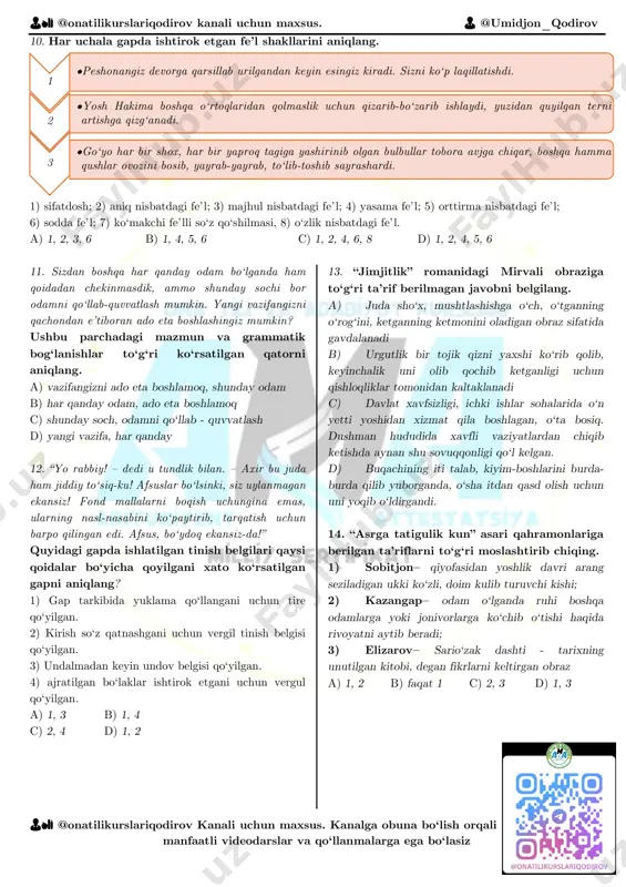 axsus. 👨 @umidjon_qodirov 👨🏫 @onatilikurslariqodirov kanali uchun maxsus. kanalga obuna bo‘lish orqali manfaatli videodarslar va qo‘llanmalarga ega bo‘lasiz 10. har uchala gapda ishtirok etgan fe’l shakllarini aniqlang. 1) sifatdosh; 2) aniq nisbatdagi fe’l; 3) majhul nisbatdagi fe’l; 4) yasama fe’l; 5) orttirma nisbatdagi fe’l; 6) sodda fe’l; 7) ko‘makchi fe’lli so‘z qo‘shilmasi, 8) o‘zlik nisbatdagi fe’l. a) 1, 2, 3, 6 b) 1, 4, 5, 6 c) 1, 2, 4, 6, 8 d) 1, 2, 4, 5, 6 11. sizdan boshqa har qanday odam bo‘lganda ham qoidadan chekinmasdik, ammo shunday sochi bor odamni qo‘llab-quvvatlash mumkin. yangi vazifangizni qachondan e’tiboran ado eta boshlashingiz mumkin? ushbu parchadagi mazmun va grammatik bog‘lanishlar to‘g‘ri ko‘rsatilgan qatorni aniqlang. a) vazifangizni ado eta boshlamoq, shunday odam b) har qanday odam, ado eta boshlamoq c) shunday soch, odamni qo‘llab - quvvatlash d) yangi vazifa, har qanday 12. “yo rabbiy! – dedi u tundlik bilan. – axir bu …
