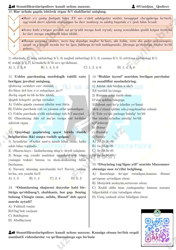 l vositasiz to‘ldiruvchi mavjud. 4) ushbu gapda yasama fe’l kesim mavjud. 5) ushbu gapda uchta ega ishtirok etgan. a) bitta b) uchta c) ikkita d) to‘rtta katta ? bisyor 👨🏫 @onatilikurslariqodirov kanali uchun maxsus. 👨 @umidjon_qodirov 👨🏫 @onatilikurslariqodirov kanali uchun maxsus. kanalga obuna bo‘lish orqali manfaatli videodarslar va qo‘llanmalarga ega bo‘lasiz 10. har uchala gapda ishtirok etgan fe’l shakllarini aniqlang. 1) sifatdosh; 2) aniq nisbatdagi fe’l; 3) majhul nisbatdagi fe’l; 4) yasama fe’l; 5) orttirma nisbatdagi fe’l; 6) sodda fe’l; 7) ko‘makchi fe’lli so‘z qo‘shilmasi. a) 1, 2, 3, 6 b) 1, 4, 5, 6 c) 1, 2, 4, 6 d) 1, 4, 5, 6 11. ushbu parchaning morfologik tahlili xato berilgan javobni aniqlang. qishning zardalari oxir chekildi, ko‘klam deb kim o‘zi solayotgan jar?! borliq nigoh bo‘lib ko‘kka tikildi, qaytib kelayotir yurtga turnalar. a) ushbu gapda yasama sifatlar soni bitta. b) ushbu parchada tub va yasama otlar qatnashgan. c) ushbu …