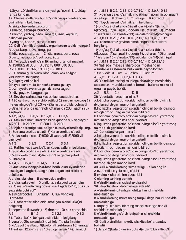 danafit-tibb’’nomliasaridadorivor o’simliklarnitariflabularningshifobaxshtxususiyatini ko’rsatibutkan–abualiibnsino. c.’’kitobal-qonunfit-tibb’’nomliasaridadorivor o’simliklarnitariflabularningularningshifobaxsh xususiyatlariko’rsatibo'tgan–aburayxonberuniy. dhujayratushunchasibirinchibo’lib1683-yilda n.gryu ,,o’simliklaranatomyasiga‘’nomlikitobidagi fangakiritgan. 19.chorvamollariuchunto’yimliozuqahisoblangan o’simliklarnibelgilang. aisiriq,chakanda,zubturum bshuvoq,sebarga,burchoq cshuvoq,yantoq,beda,sebarga,izen,keyreuk, saksovul,javdar dyong’oq,bodom,pista,safsan 20.gullio’simliklarqandayorganlardantashkiltopgan? apoya,barg,meva,urug’,gul bildiz,poya,barg,gul cildiz,meva,barg,poya dbarg,meva,urug’,gul,poya,ildiz 21.yeryuzidagullio’simliklarning…taturimavjud. a 13000;250 000 b533;13 000;500 000 c250 000 d 399;13 000;250 000 22.hammagullio’simliklaruchunxosbo’lgan xususiyatnibelgilang. agulqo’rg’onibo’ladi bhayotidavomidabirnechamartagullaydi co’zhayotidavomidagullabmevatugadi dildiz,poyavabarggaega 23.seyshelpalmasigaxosbo’lganxususiyatlar. 1)120oydavomidapishibyetiladi2)mevasiyong’oq3) mevasiningog’irligi25kg4)sumatraorolidauchraydi 5)seyshelorolidauchraydi6)tanasida200lgachasuv saqlaydi a1,2,3,4,5,6 b3,5 c1,2,3,5 d1,3,5 24.meksikakaktuslaritanasidaqanchasuvsaqlaydi? a250l b200ml c300l d200l 25.ajdardaraxtigaxosbo’lganxususiyatlarnibelgilang. 1)sumatraorolidao’sadi2)kanarorolidao’sadi 3)meksikadao’sadi4)6000yilyashaydi5)5000yil yashaydi a1,5 b2,5 c2,4 d3,4 26.raffleziyagaxosbo’lganxususiyatlarnibelgilang. 1)sumatraorolidao’sadi2)kanarorolidao’sadi 3)meksikadao’sadi4)diametri1m gachayetadi 5)ulkangul a1,4,5 b2,4,5 c3,4,5 d1,4 27.jaziramaissiqqabardoshberib,qum uyumlarida o’sadigan,barglariarangko’rinadigano’simliklarni belgilang. aarcha,qizilcha bsaksovul,qandim carcha,saksovul dqizilcha,saksovulvaqandim 28.qaysio’simlikningpoyasisuvtagidabo’lib,gulisuv yuzasidaochiladi? asuvqaroqchisi bnilufar csuvyong’og’i ddrosera 29.hasharotlarbilanoziqlanadigano’simlik(lar)n
