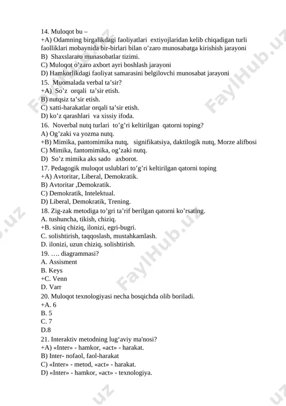 torni toping? a) og’zaki va yozma nutq. +b) mimika, pantomimika nutq, signifikatsiya, daktilogik nutq, morze alifbosi c) mimika, fantomimika, og’zaki nutq. d) so’z mimika aks sado axborot. 17. pedagogik muloqot uslublari to’g’ri keltirilgan qatorni toping +a) avtoritar, liberal, demokratik. b) avtoritar ,demokratik. c) demokratik, intelektual. d) liberal, demokratik, trening. 18. zig-zak metodiga to’gri ta’rif berilgan qatorni ko’rsating. a. tushuncha, tikish, chiziq. +b. siniq chiziq, ilonizi, egri-bugri. c. solishtirish, taqqoslash, mustahkamlash. d. ilonizi, uzun chiziq, solishtirish. 19. …. diagrammasi? a. assisment b. keys +c. venn d. varr 20. muloqot texnologiyasi necha bosqichda olib boriladi. +a. 6 b. 5 c. 7 d.8 21. interaktiv metodning lug‘aviy ma'nosi? +a) «inter» - hamkor, «act» - harakat. b) inter- nofaol, faol-harakat c) «inter» - metod, «act» - harakat. d) «inter» - hamkor, «act» - texnologiya. 22. “ta'lim texnologiyasi” nazariyasining shakllanish bosqichlari necha bosqichdan iborat . +a) 3-bosqich b) 2-bosqich c) 5-bosqich d) 4-bosqich 23. o’qituvchining …