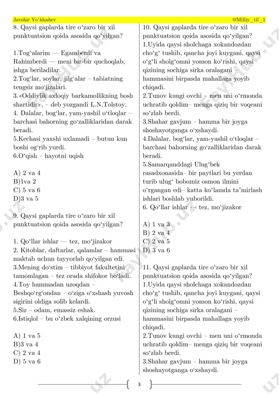 gan? 1.togʻalarim — egamberdi va rahimberdi — meni bir-bir quchoqlab, ishga beriladilar. 2.tog‘lar, soylar, jilg‘alar – tabiatning tengsiz mo‘jizalari. 3.«oddiylik axloqiy barkamollikning bosh shartidir», – deb yozgandi l.n.tolstoy. 4. dalalar, bog‘lar, yam-yashil o‘tloqlar – barchasi bahorning go‘zalliklaridan darak beradi. 5.kechasi yaxshi uxlamadi – butun kun boshi og‘rib yurdi. 6.oʻqish – hayotni uqish a) 2 va 4 b)1va 2 c) 5 va 6 d)3 va 5 9. qaysi gaplarda tire oʻzaro bir xil punktuatsion qoida asosida qoʻyilgan? 1. qoʻllar ishlar — tez, moʻjizakor 2. kitoblar, daftarlar, qalamlar – hammasi maktab uchun tayyorlab qo‘yilgan edi. 3.mening do‘stim – tibbiyot fakultetini tamomlagan – tez orada shifokor bo‘ladi. 4.toy hammadan uzoqdan – beshqo‘rg‘ondan – o‘ziga o‘xshash yuvosh sigirini oldiga solib kelardi. 5.siz – odam, emassiz eshak. 6.istiqlol – bu oʻzbek xalqining orzusi a) 1 va 5 b)3 va 4 c) 2 va 4 d) 5 va 6 10. qaysi gaplarda tire oʻzaro bir xil …