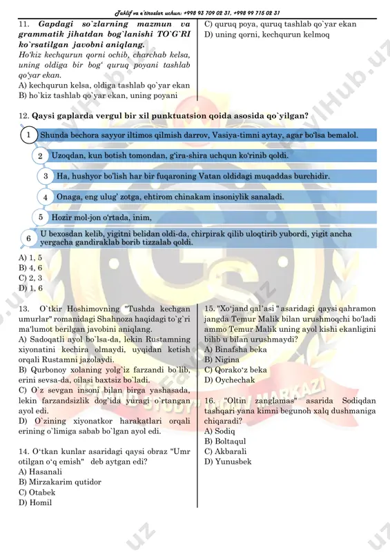 un va grammatik jihatdan bog`lanishi to`g`ri ko`rsatilgan javobni aniqlang. ho‘kiz kechqurun qorni ochib, charchab kelsa, uning oldiga bir bog‘ quruq poyani tashlab qo‘yar ekan. a) kechqurun kelsa, oldiga tashlab qo`yar ekan b) ho`kiz tashlab qo`yar ekan, uning poyani c) quruq poya, quruq tashlab qo`yar ekan d) uning qorni, kechqurun kelmoq 12. qaysi gaplarda vergul bir xil punktuatsion qoida asosida qo`yilgan? a) 1, 5 b) 4, 6 c) 2, 3 d) 1, 6 13. o`tkir hoshimovning "tushda kechgan umurlar" romanidagi shahnoza haqidagi to`g`ri ma'lumot berilgan javobini aniqlang. a) sadoqatli ayol bo`lsa-da, lekin rustamning xiyonatini kechira olmaydi, uyqidan ketish orqali rustamni jazolaydi. b) qurbonoy xolaning yolg`iz farzandi bo`lib, erini sevsa-da, oilasi baxtsiz bo`ladi. c) o`z sevgan insoni bilan birga yashasada, lekin farzandsizlik dog`ida yuragi o`rtangan ayol edi. d) o`zining xiyonatkor harakatlari orqali erining o`limiga sabab bo`lgan ayol edi. 14. oʻtkan kunlar asaridagi qaysi obraz "umr otilgan oʻq emish" deb aytgan edi? a) …