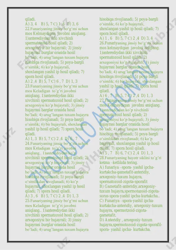 s keladigan to‘g‘ri javobni aniqlang. 1) zigotadan rivojlanadi; 2) sporofit hisobiga rivojlanadi; 3) har bir arxegoniyda bittadan tuxum hujayralar yetiladi; 4) arxegoniysi ko‘p hujayrali; 5) poya-bargli o‘simlik; 6) zigota hosil qiladi; 7) spora hosil qiladi. a) 3, 4 b) 5, 7 s) 1 ,6 d) 3, 7 18.funariyaning jinsiy bo‘g‘mi uchun mos keladigan to‘g‘ri javobni aniqlang. 1) zigotadan rivojlanadi; 2) spora hisobiga rivojlanadi; 3) har bir arxegoniyda bir necha tuxum hujayralar yetiladi; 4) arxegoniysi ko’lba shaklida; 5) poya-bargli o‘simlik; 6) zigota hosil qiladi; 7) spora hosil qiladi. a) 2, 4 b) 5, 7 s) 1 ,7 d) 3, 6 19.funariyaning jinsiy bo‘g‘mi uchun mos keladigan to‘g‘ri javobni aniqlang. 1) sporadan rivojlanadi; 2) sporofit hisobiga rivojlanadi; 3) har bir arxegoniyda bir necha tuxum hujayralar yetiladi; 4) arxegoniysi bir hujayrali; 5) poya-bargli o‘simlik; 6) yashil ip hosil qiladi; 7) spora hosil qiladi. a) 1 ,6 b) 5, 7 s) 3, 4 d) …