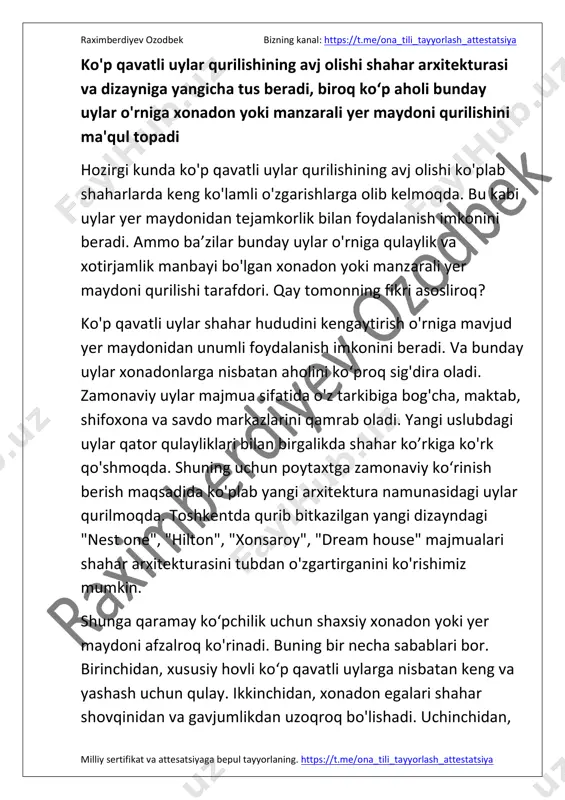 hash uchun qulay. ikkinchidan, xonadon egalari shahar shovqinidan va gavjumlikdan uzoqroq bo'lishadi. uchinchidan, https://t.me/ona_tili_tayyorlash_attestatsiya https://t.me/ona_tili_tayyorlash_attestatsiya raximberdiyev ozodbek bizning kanal: https://t.me/ona_tili_tayyorlash_attestatsiya milliy sertifikat va attesatsiyaga bepul tayyorlaning. https://t.me/ona_tili_tayyorlash_attestatsiya uy egalari o'z hovlilarini shaxsiy didiga moslab o'zgartira oladi. bundan tashqari, aholi tomorqa yerlaridan qo'shimcha daromad ham topishi mumkin. bunga misol qilib o'z hovlimizni keltira olaman. tomorqamizda issiqxona tashkil qilib yiliga 60 million so'm daromad topmoqdamiz. ko'p qavatli uylarning shahar dizayniga husn qoʻshishini inkor etib bo'lmaydi. lekin, nazarimda, xonadonlar va manzarali yer maydonlari sonini ko'paytirgan ma'qul. chunki hovlilar "o'z uying oʼlan toʼshaging" deganlaridek, milliyligimiz, anʼanalarimiz va qadriyatlarimiz kamol topadigan maskandir. xulosa qilib aytganda, ko'p qavatli uylarning rivojlanishi shahar arxitekturasiga yangilik olib kiradi. shuning uchun bunday binolarni zamonaviy va barcha qulayliklarga ega holda qurish maqsadga muvofiq. bizning kanal: https://t.me/ona_tili_tayyorlash_attestatsiya tuzuvchi: raximberdiyev ozodbek https://t.me/ona_tili_tayyorlash_attestatsiya https://t.me/ona_tili_tayyorlash_attestatsiya https://t.me/ona_tili_tayyorlash_attestatsiya