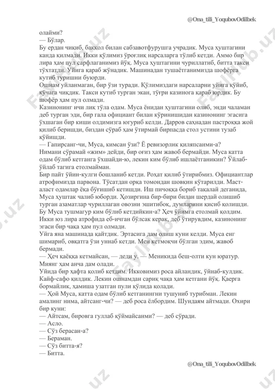 shofyor mashinaga boshqa odam olmadi. — transport politsiyasiga boshliq bo'ldingmi, musa? — yana hayron bo'lib so'radim undan. damingni chiqarma, deganday qo'lini labiga bosdi. nishontoshida taksidan tushdik. musa cho'ntagiga qo'l soldi. — pulingiz kerak emas, jon aka, shuning o'ziga rahmat, — deb shofyor bola oyog'ini tirab turib oldi. — shofyor tanishmidi? — deb so'radim musadan. — yo'q. — bo'lmasa politsiyada kattaroq ishdamisan? yana «jim bo'l» degan ishorani qildi-da, keyin qo'shib qo'ydi: — manavi joydan biror nima olib, uyga boramiz. qassoblik do'koniga qarab yurdik. do'konning oldida odam uymalashib yotibdi, yaqiniga yo'lab bo'lmaydi. hamma yoqda qiy-chuv, to'polon. yana musaning hushtagi ish berdi. bir churillatib qo'ygan edi, hamma tinchidi qoldi. qassobning o'zi ichkaridan yugurib chiqib, bizni do'konga boshlab kirdi. — bir kilo yumshoqroq go'sht kerak edi. — bosh ustiga, yana nima? — miyadan bormi? — o'ntasi etadimi? qassob bularni yaxshilab o'rab berdi. musa yonidan hamyonini oldi. — xafa bo'laman, beyafandim, — deganicha qassob pulni …