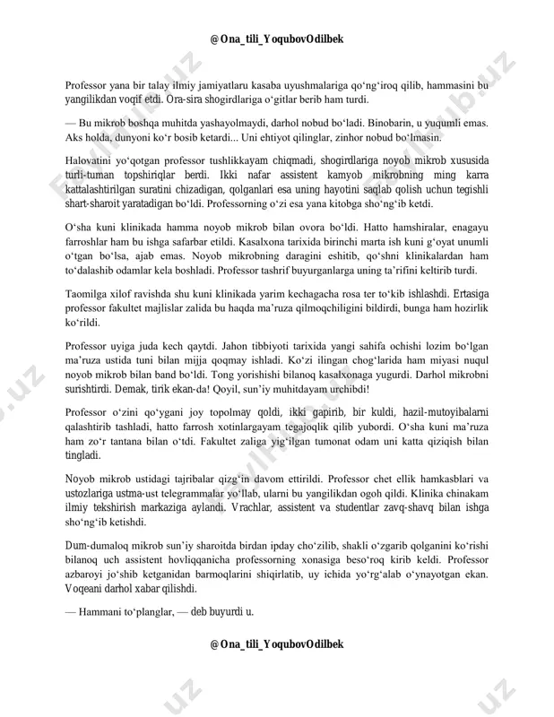 i navbat bilan mikroskopga yaqin kelib, uni yaxshilab ko‘rib olinglar... assistentlar bilan studentlar birin-ketin mikroskopga yaqinlashib, noyob mikrobni obdan tomosha qilishdi. professor esa tanish-bilish hamkasblariga telefon qilib, bu kutilmagan voqeadan barini xabardor qildi. — mon sher? (azizim, fr.) favqulodda mo‘‘jiza! demak, ko‘rmagan ekansiz-da?! judayam noyob narsa! turkiyada hali bunaqasi uchramagan. judayam ajoyib ish bo‘ldi-da, mon sher. «ana, aytdim-ku sizlarga, buyam umrida ko‘rmagan ekan», derdi u har gal navbatdagi hamkasbiga telefon qilib bo‘lgach. @ona_tili_yoqubovodilbek @ona_tili_yoqubovodilbek professor yana bir talay ilmiy jamiyatlaru kasaba uyushmalariga qo‘ng‘iroq qilib, hammasini bu yangilikdan voqif etdi. ora-sira shogirdlariga o‘gitlar berib ham turdi. — bu mikrob boshqa muhitda yashayolmaydi, darhol nobud bo‘ladi. binobarin, u yuqumli emas. aks holda, dunyoni ko‘r bosib ketardi... uni ehtiyot qilinglar, zinhor nobud bo‘lmasin. halovatini yo‘qotgan professor tushlikkayam chiqmadi, shogirdlariga noyob mikrob xususida turli-tuman topshiriqlar berdi. ikki nafar assistent kamyob mikrobning ming karra kattalashtirilgan suratini chizadigan, qolganlari esa uning hayotini saqlab qolish uchun tegishli …