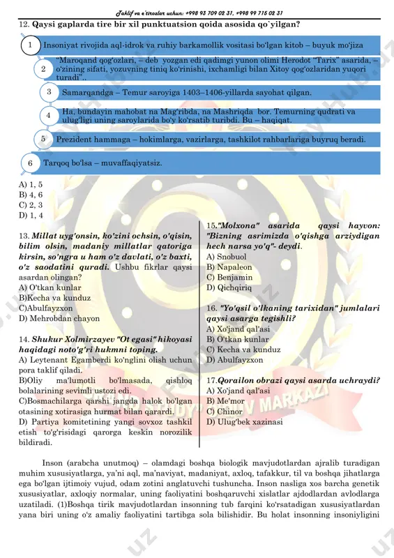 adam tashlardi, yugurib-yelardi. usta temirni cho‘g‘ga solib bolg‘alaydi, cho‘zadi, yassilaydi, yana olovga soladi. so‘ridagi eskiroq ko‘rpachani darrov yig‘ishtirib olib, supurib, ko‘z ochib yumguncha yangi yakandoz to‘shab, joy soldi. taklif va e’tirozlar uchun: +998 93 709 02 31, +998 99 715 02 31 12. qaysi gaplarda tire bir xil punktuatsion qoida asosida qo`yilgan? a) 1, 5 b) 4, 6 c) 2, 3 d) 1, 4 13. millat uyg'onsin, ko'zini ochsin, o'qisin, bilim olsin, madaniy millatlar qatoriga kirsin, so'ngra u ham o'z davlati, o'z baxti, o'z saodatini quradi. ushbu fikrlar qaysi asardan olingan? a) o'tkan kunlar b)kecha va kunduz c)abulfayzxon d) mehrobdan chayon 14. shukur xolmirzayev "ot egasi" hikoyasi haqidagi noto'g'ri hukmni toping. a) leytenant egamberdi ko'nglini olish uchun pora taklif qiladi. b)oliy ma'lumotli bo'lmasada, qishloq bolalarining sevimli ustozi edi. c)bosmachilarga qarshi jangda halok bo'lgan otasining xotirasiga hurmat bilan qarardi. d) partiya komitetining yangi sovxoz tashkil etish to'g'risidagi qarorga keskin norozilik bildiradi. …