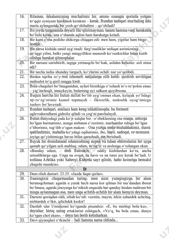 imiz, mahalla-ko‘ydagi oqibatimiz, ibo, hayo, sadoqat, or-nomusni joyiga qo‘yishimizga havas bifan qarashadi, tan berishadi. 27. buyuk bir donishmand odamzodning nopok va tuban ehtiroslarini bir uyga qamab qo‘yilgan uch mahluq: odam, to‘ng‘iz va arslonga o‘xshatgan ekan. 28. «bunday odam, – dedi balonkin, – oddiy kishilardan ko‘ra, ancha ustunliklarga ega. unga na ovqat, na havo va na turar joy kerak bo‘ladi. u xohlasa arktika yoki sahroyi kabirda sayr qilishi, hatto koinotga bemalol chiqishi mumkin». d 29. dam olish dasturi: 23.35. «jazda faqat qizlar». 30. damingizni chiqarmasdan turing: men sizni yuragingizga bir alam bermoqchiman: agarda u yurak hech narsa kor qilmas bir ma’dandan iborat bo‘lmasa, agarda jinoyatga ko‘nikish orqasida har qanday hisdan mahrum bir misga aylanmagan esa, men unga achitib-achitib bir alam berayin deyman. 31. darrani qoziqdan oldi, siltab ko‘rdi: vazmin, mayin, lekin zahardek achchiq, nishtardek o‘tkir, qilichdek keskir! 32. dastlab ular umidjonni ko‘rganda pisandsiz: «e, bu mishiqi bola-ku», – deyishar, biroq uning …