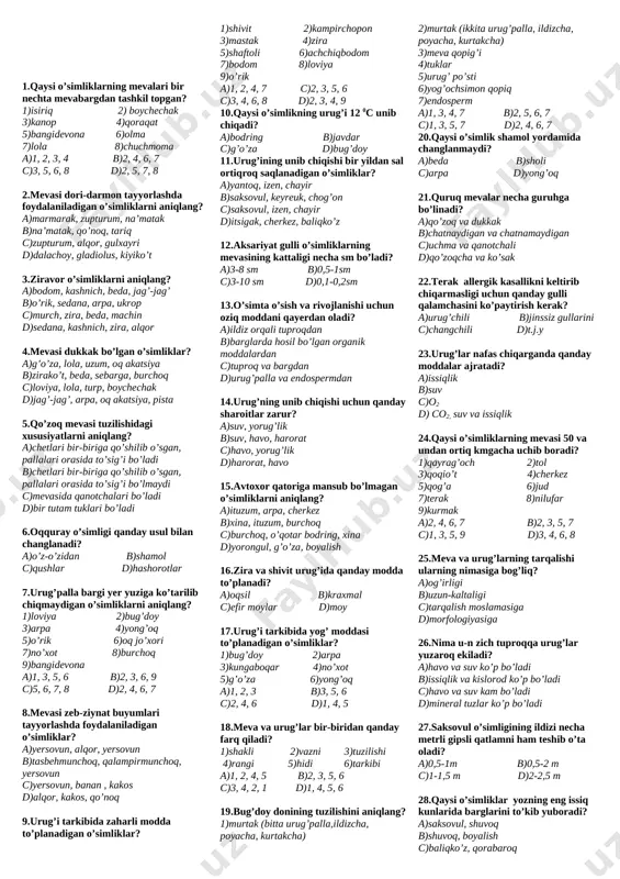 ko’rimsiz, changchilari yengil c)guli mayda, xushbo’y, ko’p nektar ajratadi d)gulqo’rg’oni murakkab, xushbo’y, chiroyli 26.qiyshiq gullarda gullar asosidan boshlab… ? a)ikkitadan ortiq bo’lakka ajraladi b)faqat teng ikki bo’lakka ajraladi c)qo’shilib o’sadi d)qo’shilmasdan o’sadi 27.qaysi o’simliklarning guruhining gullari shamol yordamida changlanadi? a)arpa, yong’oq, terak, tol, suli b)terak, akatsiya, g’o’za, olma, bug’doy c)olma, beda, suli, nok, na’matak d)tol, oqquray, beda, g’o’za, shaftoli 28.to’pguli oddiy boshoq bo’lgan o’simlikni aniqlang? a)oqqayin b)rovoch c)zupturum d)sebarga 29.oddiy shingil (1), murakkab shingil (2) to’pgullar qaysi o’simliklarga xos? a)otquloq b)ravoch c)sholi d)karam e)nastarin f)rediska j)qurttana k)jag’-jag’ a)1-a, b, c, d; 2-d, f, j, k b)1-a, e, f, b; 2-d,b,c, f, k c)1-d, e, c, k; 2-a,b, d, e d)1-d, f, j, k; 2-a, b, c, e 30.qaysi o’simlikning guli oddiy gulqo’rg’on? a)lola, yong’oq, yong’oq b)chuchmoma, gulsafsar, lola c)gulsafsar, na’matak, o’sma d)g’o’za, olma, nok 31. 5 gramm asal yig’ishi uchun asalari nechta gulga qo’nishi kerak? a)1000 ta b)5000 ta c)2000 …
