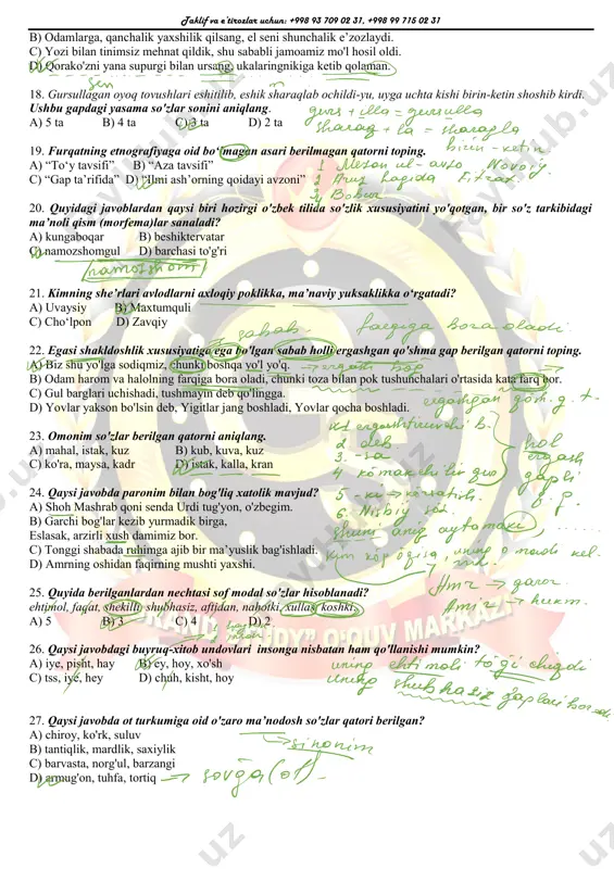 di. c) ona yig'ilib qolgan achchig'ini unga to'kib soldi. d) ikromjon unga qayrilib qaramadi ham. 14. sergaklikda tiriklarning siz-ku eng tiriklari. ushbu gapda yuklama qaysi gap bo'lagiga qo'shimcha ma’no yuklash uchun ishlatilgan? a) aniqlovchiga b) to'ldiruvchiga c) kesimga d) egaga 15. tobe qismi yasama sifat bilan ifodalangan so'z birikmalarini toping. a) chiroyli gapirmoq, zilol suv b) yaxshi o'quvchi, uning insoniyligi c) mardona kurashmoq, dono bola d) ishchan odam, sayroqi qush 16. «chorsu orasida bizning chapdast temirchilar ko‘chasidan o‘tgansizlar, ularning “taraq-turug‘i" quloqlarga mix qoqqandan battar azob berur. …… g‘azallarini tinglaganda ham ayni shu azobni his eturman». oybekning «navoiy» romanidan olingan ushbu parchada, qaysi til haqida so'z borgan? a) o'zbek b) fors c) arab d) tojik 17. ham bosh, ham ergash gapi egasi yashiringan gap bo'lgan ergashgan qo'shma gapni belgilang. a) rejadagi zarur ishlarni amalga oshirishga vaqt yetkaza olmayapmiz, sen esa faqat dam olishni xohlaysan. taklif va e’tirozlar uchun: +998 93 709 …