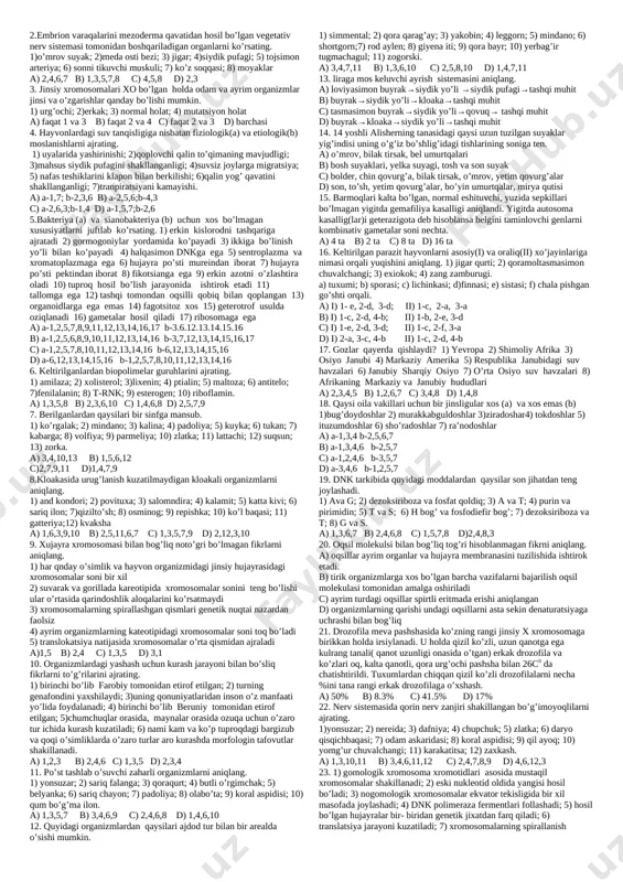 agi farq nechta bo’lgan. a) 25; 16-19 b) 25; 14 c) 20-21; 28-33 d) 18; 25 13. shimoliy mintaqalarda(a), janubiy mintaqalarda(b) joylashgan daraxtlarda yillik halqalarini tuzilishida va kurtak fazasida qanday o’zgarishlar bo’ladi 1) shimolga qargan tomonida ensiz; 2) janubga qaragn tomonida ensiz; 3) shimolga qaragn tomonida enli; 4) janubga qaragan tomonida enli; 5) shimolga qargan tomonida qisqa; 6) janubga qaragn tomonida qisqa; 7) shimolga qaragn tomonida uzoq; 8) janubga qaragan tomonida uzoq; a) a-1,4,5,8; b-2,3,6,7 b) a-2,3,6,7; b-1,4,5,8 c) a-1,4,6,7; b-2,3,5,8 d) a-2,3,5; b-1,4,7 14. quidagi hayvonlar ichidan o'mrov suyagi rivojlanmagan(a) va ayri(b) tuzilishga ega bo' lganlarini juftlab ko'rsating? 1) dingo; 2) tupay; 3) and kondori, 4) kar; 5) sezarka; 6) ilonbo'yin; 7) giyena; 8) oddiy vampir. a) a-1,6; b-2,3,8 b) a-2,3,6; b-4,5,7 c) a-1,7; b-3,4,5 d) a-1,6,7; b-2,5,8 15. f3’←f2 ←f1 →f2’→f3’ bu sxema nimani ta’sir etish sxemasi. shtrixlar qo’yilganlari populyatsiya to’lqinida qirilib ketgan. a) dizruptiv b) stabillashtiruvchi c) …