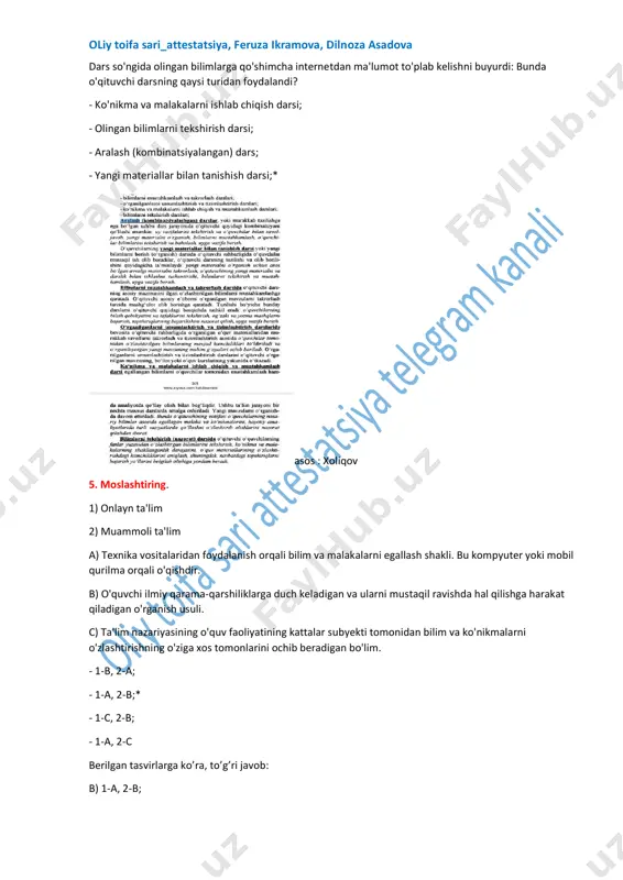 muvofiq o'quv rejalarini ishlab chiqish c) o'zaro darslarda qatnashadi, ularni tahlil qiladi, undan o'zining kasbiy faoliyatida foydalana - 1-c, 2-a* - 1-a, 2-b - 1-b, 2-c - 1-c, 2-b https://t.me/oliytoifasari_attestatsiya oliy toifa sari_attestatsiya, feruza ikramova, dilnoza asadova 7. - 1-a, 2-b, 3-c* - 1-b, 2-a, 3-d - 1-c, 2-d, 3-a - 1-d, 2-a, 3-c oliy toifa sari_attestatsiya, feruza ikramova, dilnoza asadova 8. - 1-a, 2-b, 3-c, 4-d* - 1-b, 2-e, 3-d, 4-c - 1-c, 2-d, 3-a, 4-b - 1-d, 2-c, 3-e, 4-a: oliy toifa sari_attestatsiya, feruza ikramova, dilnoza asadova 9. o’qituvchi dars davomida o’quvchilarga o’tilgan mavzular yuzasidan savollar berdi. so’ng o’quvchilar olgan bilimlarni qo’llash maqsadida kichik guruhlarda amaliy topshiriq bajardilar. dars yakunida o’rganilgan mavzu yuzasidan o’z xulosalarini taqdimot qildilar. shunda o’qituvchi qaysi dars turidan foydalandi? - yangi bilimlarni bayon qilish darsi - o’rganilganlarni takrorlash va mustahkamlash darsi* - aralash dars - o‘quvchilarni bilim, ko‘nikma va malakalarini nazorat qilish darsi 10. …