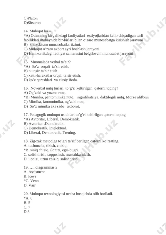 siy ifoda. 16. noverbal nutq turlari to’g’ri keltirilgan qatorni toping? a) og’zaki va yozma nutq. *b) mimika, pantomimika nutq, signifikatsiya, daktilogik nutq, morze alifbosi c) mimika, fantomimika, og’zaki nutq. d) so’z mimika aks sado axborot. 17. pedagogik muloqot uslublari to’g’ri keltirilgan qatorni toping *a) avtoritar, liberal, demokratik. b) avtoritar ,demokratik. c) demokratik, intelektual. d) liberal, demokratik, trening. 18. zig-zak metodiga to’gri ta’rif berilgan qatorni ko’rsating. a. tushuncha, tikish, chiziq. *b. siniq chiziq, ilonizi, egri-bugri. c. solishtirish, taqqoslash, mustahkamlash. d. ilonizi, uzun chiziq, solishtirish. 19. …. diagrammasi? a. assisment b. keys *c. venn d. varr 20. muloqot texnologiyasi necha bosqichda olib boriladi. *a. 6 b. 5 c. 7 d.8 21. interaktiv metodning lug‘aviy ma'nosi? *a) «inter» - hamkor, «act» - harakat. b) inter- nofaol, faol-harakat c) «inter» - metod, «act» - harakat. d) «inter» - hamkor, «act» - texnologiya. 22. “ta'lim texnologiyasi” nazariyasining shakllanish bosqichlari necha bosqichdan iborat . *a) 3-bosqich …