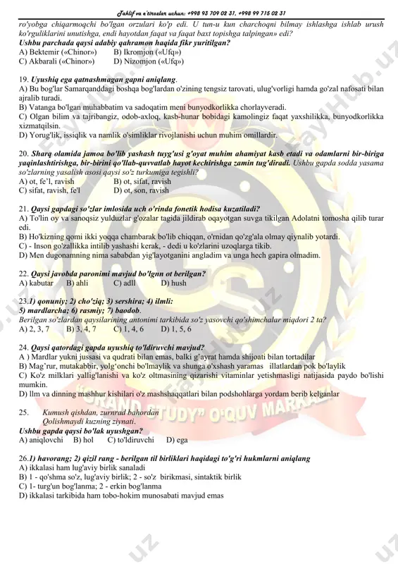 hayotning asl pallasi, undan ko'proq bahramand bo'lishga intiling. 14. qaysi gap bog'langan qo'shma gap sanalmaydi? a) yog'ib yubordi-da yomg'ir, nihoyat, osmon dil qulfini zaminga ochdi. b) bozorvoy ming qo'yli boylar sirasiga kiradi, u qishloqda kerilib yurishni hech tark etmaydi. c) uning kelganini na qurbon ota payqadi, na sodiqjon bundan xabartopdi. d) do'st yomon kuningda asqatadi, biroq qo'rqoq do'st yaxshi kuningda ham dushmandan xavflidir. 15. cho'lponning "kecha va kunduz" asarida kimga nisbatan "kamgap, indamas, damini ichiga solgan, ziqna" deya ta'rif berilgan? a) mirzakarimboy b) eshon c) razzoq so'fi d) qurvonbibi 16. beva-bechora, mayib-majruh, xor-u zor insonlarga ko'ngildan chiqarib berilgan moddiy yordam: pul-non, mayiz-yong'oq, kiyim-bosh va hokazolar xayr-sadaqadir. ushbu gapda juft so'zlar qanday gap bo'lagi vazifasida qo'llanmagan? 1)ega; 2) kesim; 3) to'ldiruvchi; 4) aniqlovchi; 5) hol. a) 1, 3, 4 b) 3, 5 c) 1, 2, 3 d) 1, 4 17. tutarmen ko'zki ko‘rsam orazingni ki derlar: «oqqan ariqqa oqar suv». ushbu …