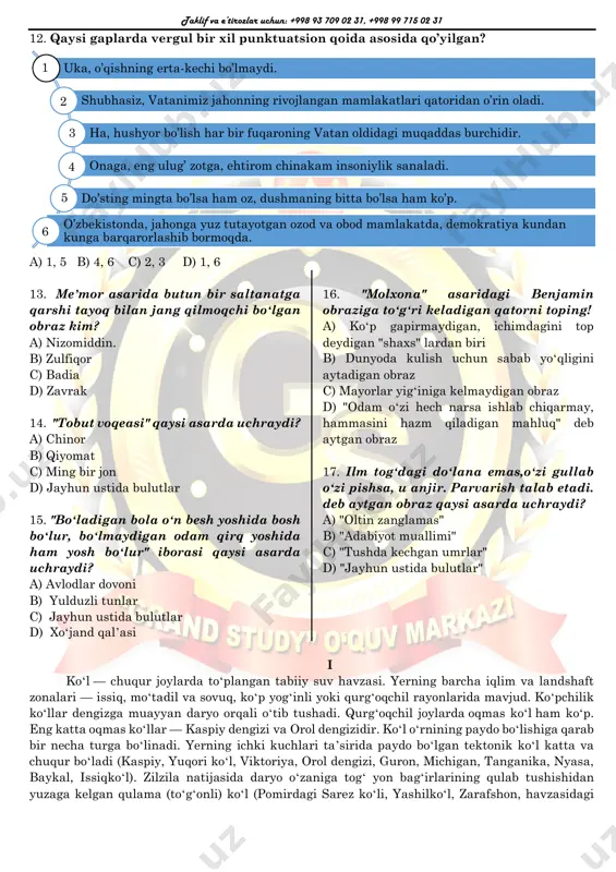 12. qaysi gaplarda vergul bir xil punktuatsion qoida asosida qo’yilgan? a) 1, 5 b) 4, 6 c) 2, 3 d) 1, 6 13. meʼmor asarida butun bir saltanatga qarshi tayoq bilan jang qilmoqchi boʻlgan obraz kim? a) nizomiddin. b) zulfiqor c) badia d) zavrak 14. "tobut voqeasi" qaysi asarda uchraydi? a) chinor b) qiyomat c) ming bir jon d) jayhun ustida bulutlar 15. "boʻladigan bola oʻn besh yoshida bosh boʻlur, boʻlmaydigan odam qirq yoshida ham yosh boʻlur" iborasi qaysi asarda uchraydi? a) avlodlar dovoni b) yulduzli tunlar c) jayhun ustida bulutlar d) xoʻjand qalʼasi 16. "molxona" asaridagi benjamin obraziga toʻgʻri keladigan qatorni toping! a) koʻp gapirmaydigan, ichimdagini top deydigan "shaxs" lardan biri b) dunyoda kulish uchun sabab yoʻqligini aytadigan obraz c) mayorlar yigʻiniga kelmaydigan obraz d) "odam oʻzi hech narsa ishlab chiqarmay, hammasini hazm qiladigan mahluq" deb aytgan obraz 17. ilm togʻdagi doʻlana emas,oʻzi gullab oʻzi pishsa, u anjir. parvarish …