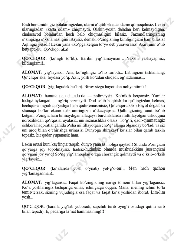 iyib, galstuk taqqan ketmondasta ham sizni haqoratlashi, tahqirlashi mumkin! alam qilmaydimi? qo‘chqor: ha, endi, rahbar bo‘lganidan keyin koyiydi-da... alomat: bayram kunlari rayondagi namoyishdan bayroqcha ko‘tarib o‘tganingizga xursand bo‘lib yuraverasiz! majlislarda qo‘l ko‘tarish-u chapak chalishni bilasiz, boshqa hech baloni hal qilmaysiz! ko‘pincha o‘sha majlisda nima hal bo‘layotganini ham tushunmaysiz! endi bor umidingiz bolalaringizdan, ularni o‘qitib «katta odam» qilmoqchisiz. lekin ularingizdan «katta odam» chiqmaydi. qishin-yozin daladan beri kelmaydigan, chalasavod bolalardan hech balo chiqmasligini bilasiz. farzandlaringizning o‘zingizga o‘xshamasligini istaysiz, demak, o‘zingizning kimligingizni ham bilasiz! aqlingiz yetadi! lekin yana «ko‘pga kelgan to‘y» deb yuraverasiz! axir, umr o‘tib ketyapti-ku, qo‘chqor aka! qo‘chqor: (ko‘ngli to‘lib). baribir yig‘lamayman!.. yaxshi yashayapmiz, bildingizmi!.. alomat: yig‘laysiz... ana, ko‘nglingiz to‘lib turibdi... labingizni tishlamang, qo‘chqor aka, foydasi yo‘q. axir, yosh ko‘zdan chiqadi, og‘izdanmas... qo‘chqor: (yig‘lagudek bo‘lib). birov sizga hayotidan noliyaptimi?! alomat: hamma gap shunda-da — nolimaysiz. ko‘nikib ketgansiz. yaralar toshga aylangan — og‘riq sezmaydi. dod solib baqirish-ku qo‘lingizdan kelmas, hechqursa ingrab qo‘yishga …