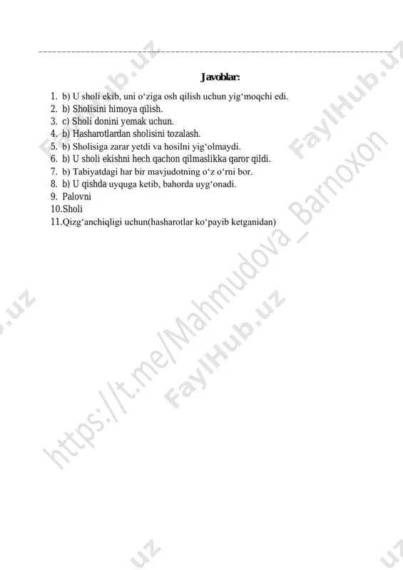 __________________________________________ 10. ayiqpolvon daryo bo‘yidan bir parcha yerga nima ekibdi? ___________________________________________________________________________ 11. nega ayiq bir kaft ham sholi ololmabdi? ___________________________________________________________________________ javoblar: 1. b) u sholi ekib, uni o‘ziga osh qilish uchun yig‘moqchi edi. 2. b) sholisini himoya qilish. 3. c) sholi donini yemak uchun. 4. b) hasharotlardan sholisini tozalash. 5. b) sholisiga zarar yetdi va hosilni yig‘olmaydi. 6. b) u sholi ekishni hech qachon qilmaslikka qaror qildi. 7. b) tabiyatdagi har bir mavjudotning o‘z o‘rni bor. 8. b) u qishda uyquga ketib, bahorda uyg‘onadi. 9. palovni 10. sholi 11. qizg‘anchiqligi uchun(hasharotlar ko‘payib ketganidan)